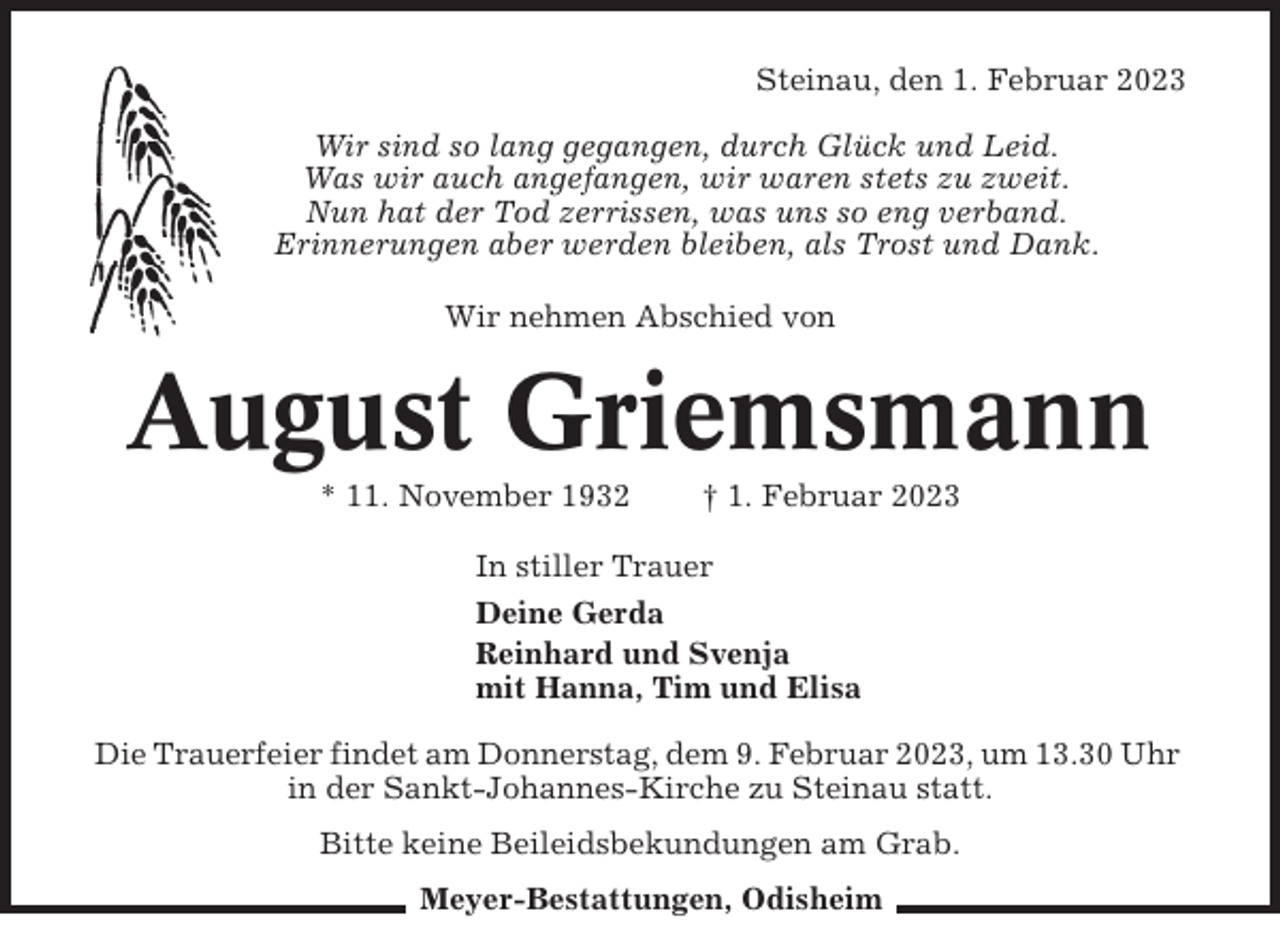 <p>Steinau, den 1. Februar 2023<br />Wir sind so lang gegangen, durch Glück und Leid.<br />Was wir auch angefangen, wir waren stets zu zweit.<br />Nun hat der Tod zerrissen, was uns so eng verband.<br />Erinnerungen aber werden bleiben, als Trost und Dank.<br />Wir nehmen Abschied von</p><p>August Griemsmann<br />* 11. November 1932</p><p>† 1. Februar 2023</p><p>In stiller Trauer<br />Deine Gerda<br />Reinhard und Svenja<br />mit Hanna, Tim und Elisa<br />Die Trauerfeier findet am Donnerstag, dem 9. Februar 2023, um 13.30 Uhr<br />in der Sankt-Johannes-Kirche zu Steinau statt.<br />Bitte keine Beileidsbekundungen am Grab.<br />Meyer-Bestattungen, Odisheim</p>