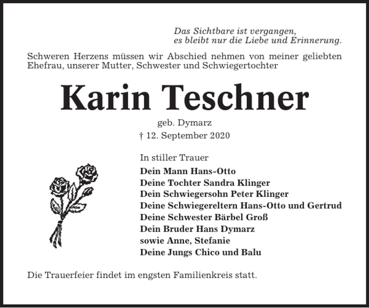<p>Das Sichtbare ist vergangen,<br />es bleibt nur die Liebe und Erinnerung.<br />Schweren Herzens müssen wir Abschied nehmen von meiner geliebten<br />Ehefrau, unserer Mutter, Schwester und Schwiegertochter</p><p>Karin Teschner<br />geb. Dymarz<br />† 12. September 2020<br />In stiller Trauer<br />Dein Mann Hans-Otto<br />Deine Tochter Sandra Klinger<br />Dein Schwiegersohn Peter Klinger<br />Deine Schwiegereltern Hans-Otto und Gertrud<br />Deine Schwester Bärbel Groß<br />Dein Bruder Hans Dymarz<br />sowie Anne, Stefanie<br />Deine Jungs Chico und Balu<br />Die Trauerfeier findet im engsten Familienkreis statt.</p>