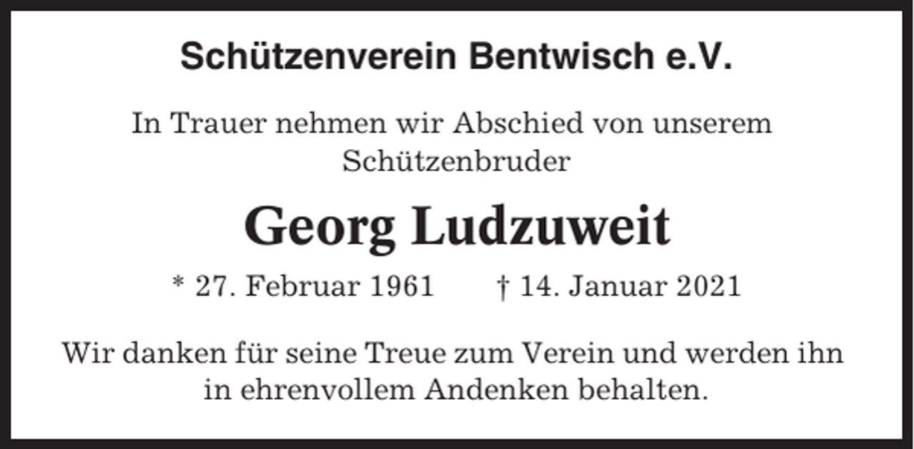 <p>Schützenverein Bentwisch e.V.<br />In Trauer nehmen wir Abschied von unserem<br />Schützenbruder</p><p>Georg Ludzuweit<br />* 27. Februar 1961</p><p>† 14. Januar 2021</p><p>Wir danken für seine Treue zum Verein und werden ihn<br />in ehrenvollem Andenken behalten.</p>