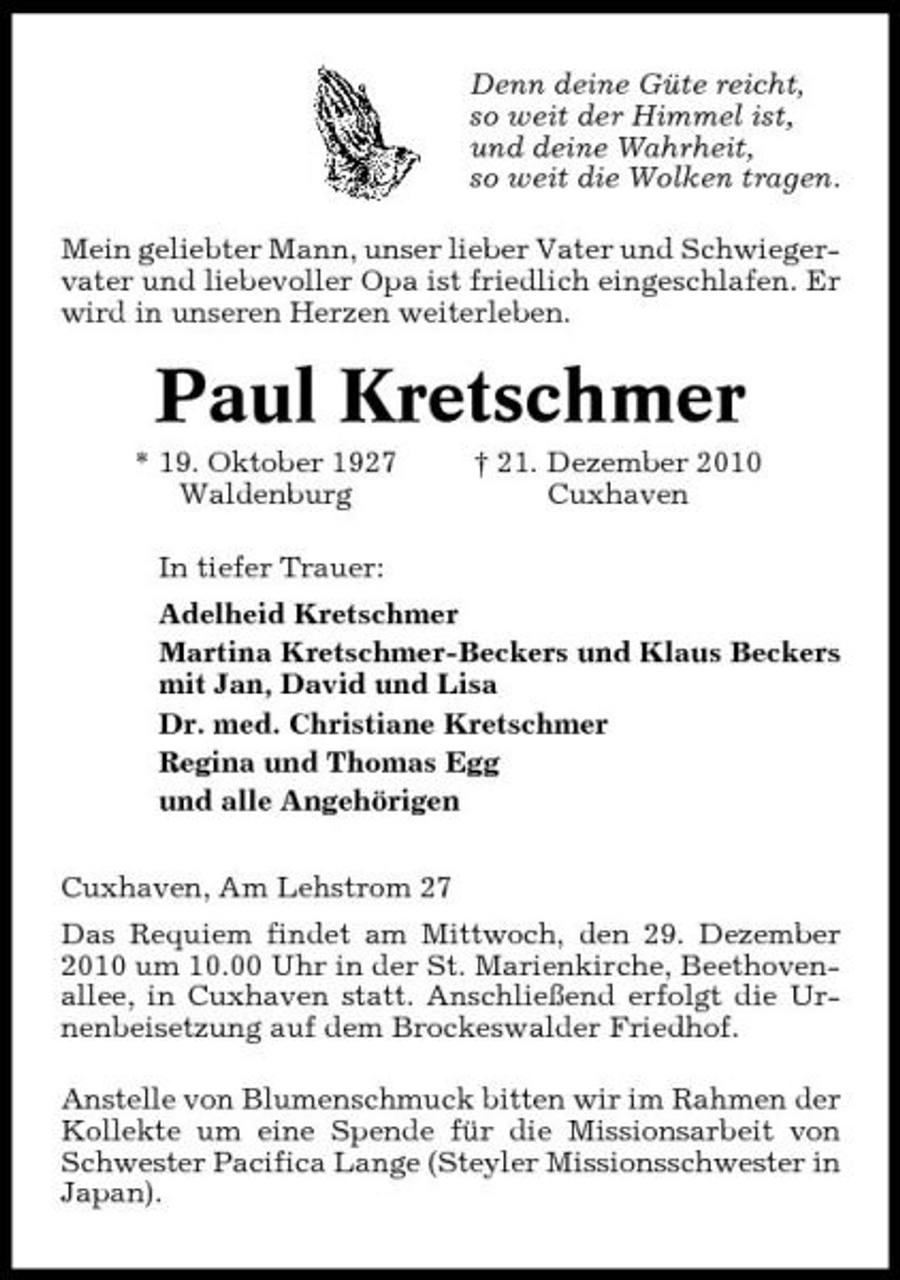 <p>Denn deine Güte reicht, so weit der Himmel ist, und deine Wahrheit, so weit die Wolken tragen. Mein geliebter Mann, unser lieber Vater und Schwiegervater und liebevoller Opa ist friedlich eingeschlafen. Er wird in unseren Herzen weiterleben.</p><p>Paul Kretschmer<br />* 19. Oktober 1927 Waldenburg In tiefer Trauer: Adelheid Kretschmer Martina Kretschmer-Beckers und Klaus Beckers mit Jan, David und Lisa Dr. med. Christiane Kretschmer Regina und Thomas Egg und alle Angehörigen Cuxhaven, Am Lehstrom 27 Das Requiem findet am Mittwoch, den 29. Dezember 2010 um 10.00 Uhr in der St. Marienkirche, Beethovenallee, in Cuxhaven statt. Anschließend erfolgt die Urnenbeisetzung auf dem Brockeswalder Friedhof. Anstelle von Blumenschmuck bitten wir im Rahmen der Kollekte um eine Spende für die Missionsarbeit von Schwester Pacifica Lange (Steyler Missionsschwester in Japan). † 21. Dezember 2010 Cuxhaven</p>
