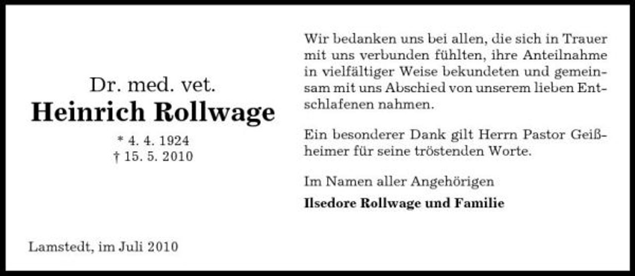 <p>Dr. med. vet.</p><p>Heinrich Rollwage<br />* 4. 4. 1924 † 15. 5. 2010</p><p>Wir bedanken uns bei allen, die sich in Trauer mit uns verbunden fühlten, ihre Anteilnahme in vielfältiger Weise bekundeten und gemeinsam mit uns Abschied von unserem lieben Entschlafenen nahmen. Ein besonderer Dank gilt Herrn Pastor Geißheimer für seine tröstenden Worte. Im Namen aller Angehörigen Ilsedore Rollwage und Familie</p><p>Lamstedt, im Juli 2010</p>