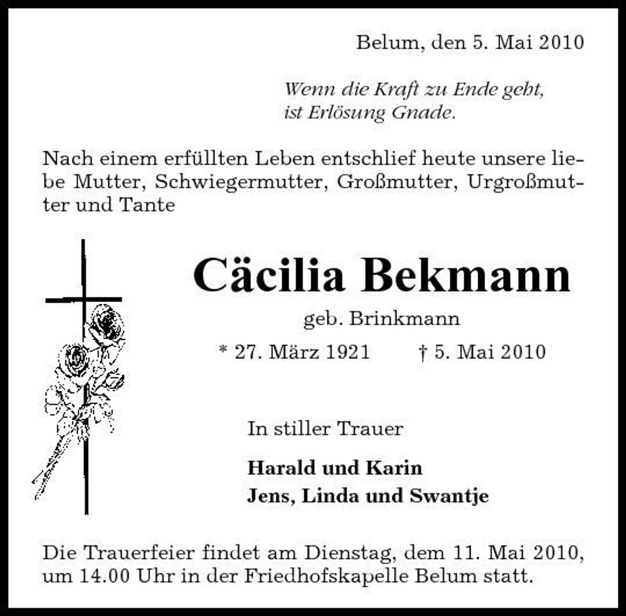 <p>Belum, den 5. Mai 2010 Wenn die Kraft zu Ende geht, ist Erlösung Gnade. Nach einem erfüllten Leben entschlief heute unsere liebe Mutter, Schwiegermutter, Großmutter, Urgroßmutter und Tante</p><p>Cäcilia Bekmann<br />geb. Brinkmann * 27. März 1921 † 5. Mai 2010 In stiller Trauer Harald und Karin Jens, Linda und Swantje Die Trauerfeier findet am Dienstag, dem 11. Mai 2010, um 14.00 Uhr in der Friedhofskapelle Belum statt.</p>