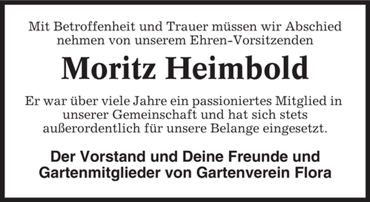 <p>Mit Betroffenheit und Trauer müssen wir Abschied nehmen von unserem Ehren-Vorsitzenden</p><p>Moritz Heimbold<br />Er war über viele Jahre ein passioniertes Mitglied in unserer Gemeinschaft und hat sich stets außerordentlich für unsere Belange eingesetzt.</p><p>Der Vorstand und Deine Freunde und Gartenmitglieder von Gartenverein Flora</p>