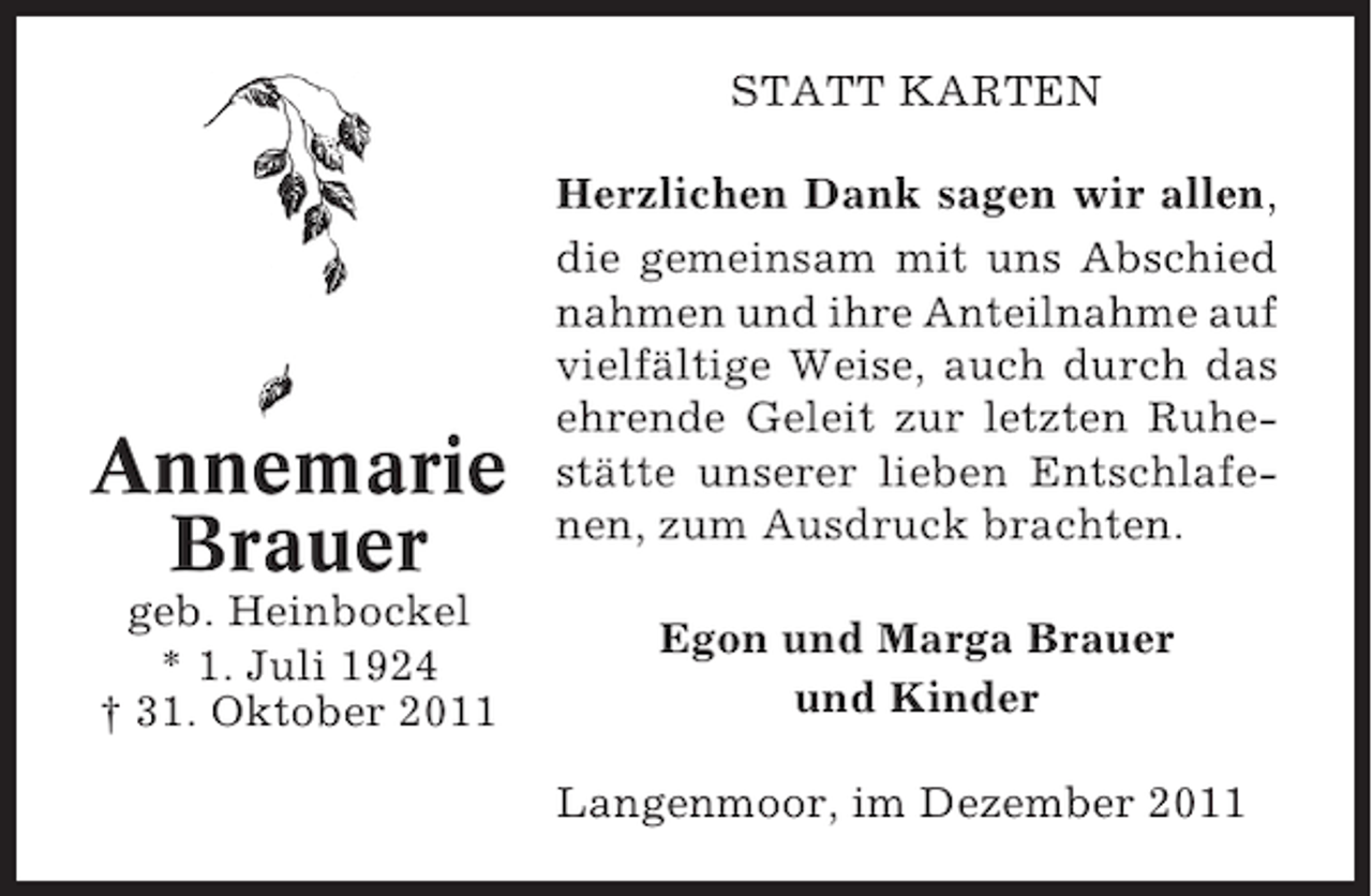 <p>STATT KARTEN</p><p>Annemarie<br />Brauer<br />geb. Heinbockel<br />* 1. Juli 1924<br />† 31. Oktober 2011</p><p>Herzlichen Dank sagen wir allen,<br />die gemeinsam mit uns Abschied<br />nahmen und ihre Anteilnahme auf<br />vielfältige Weise, auch durch das<br />ehrende Geleit zur letzten Ruhestätte unserer lieben Entschlafenen, zum Ausdruck brachten.<br />Egon und Marga Brauer<br />und Kinder<br />Langenmoor, im Dezember 2011</p>