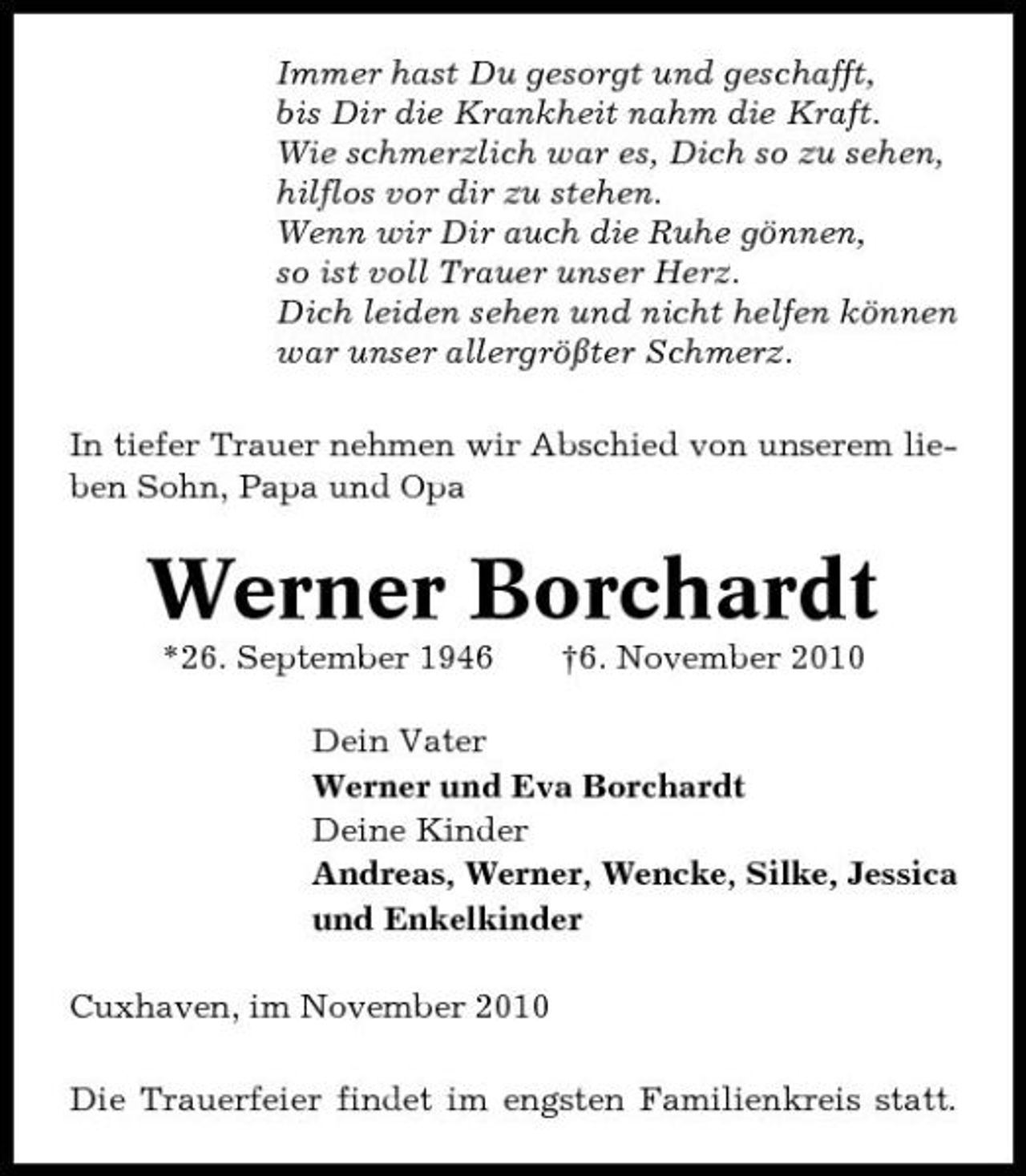 <p>Immer hast Du gesorgt und geschafft, bis Dir die Krankheit nahm die Kraft. Wie schmerzlich war es, Dich so zu sehen, hilflos vor dir zu stehen. Wenn wir Dir auch die Ruhe gönnen, so ist voll Trauer unser Herz. Dich leiden sehen und nicht helfen können war unser allergrößter Schmerz. In tiefer Trauer nehmen wir Abschied von unserem lieben Sohn, Papa und Opa</p><p>Werner Borchardt<br />*26. September 1946 †6. November 2010 Dein Vater Werner und Eva Borchardt Deine Kinder Andreas, Werner, Wencke, Silke, Jessica und Enkelkinder Cuxhaven, im November 2010 Die Trauerfeier findet im engsten Familienkreis statt.</p>
