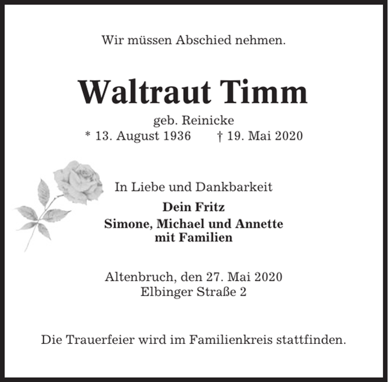 <p>Wir müssen Abschied nehmen.</p><p>Waltraut Timm<br />geb. Reinicke<br />* 13. August 1936<br />† 19. Mai 2020</p><p>In Liebe und Dankbarkeit<br />Dein Fritz<br />Simone, Michael und Annette<br />mit Familien<br />Altenbruch, den 27. Mai 2020<br />Elbinger Straße 2</p><p>Die Trauerfeier wird im Familienkreis stattfinden.</p>