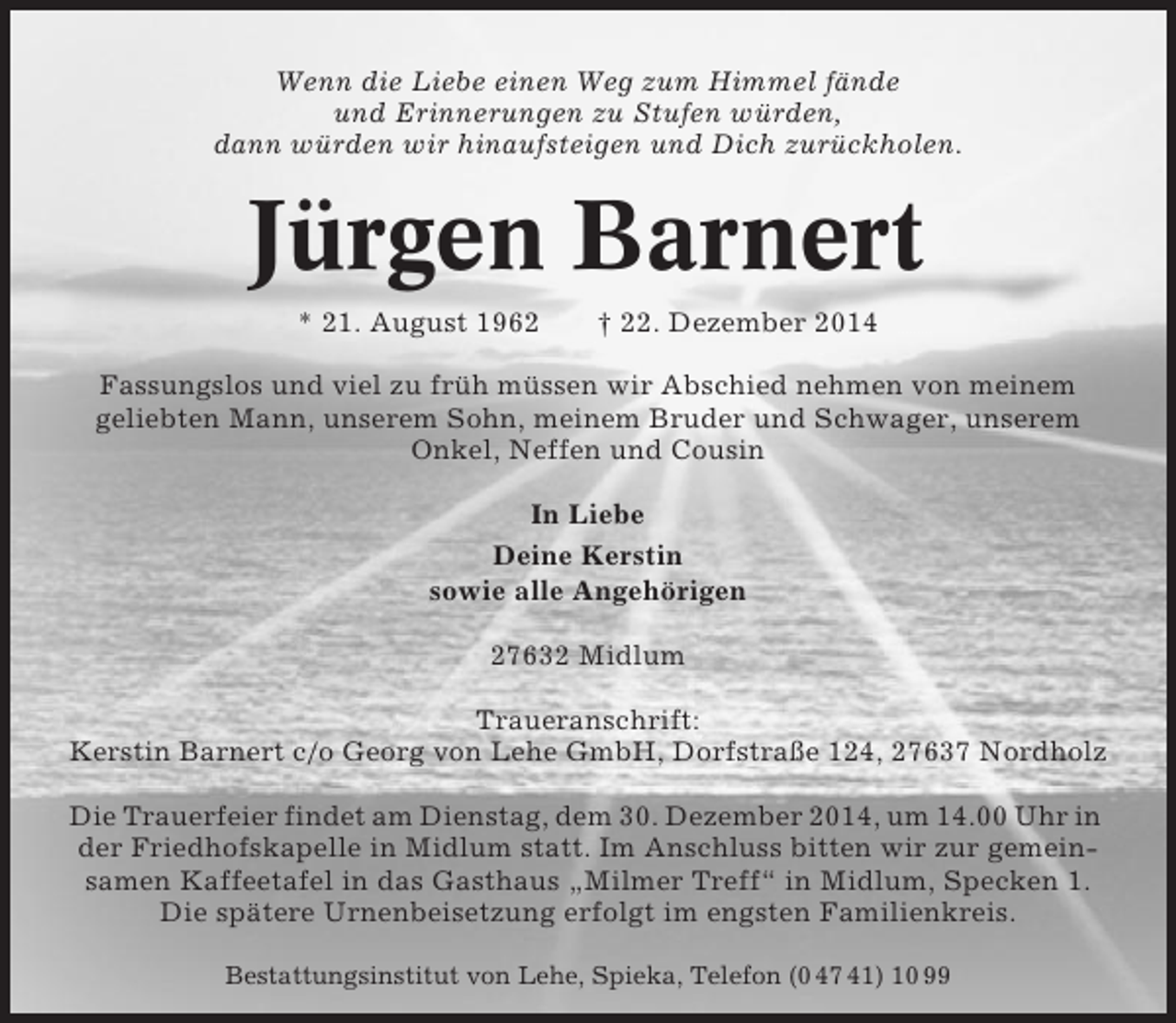 <p>Wenn die Liebe einen Weg zum Himmel fände<br />und Erinnerungen zu Stufen würden,<br />dann würden wir hinaufsteigen und Dich zurückholen.</p><p>Jürgen Barnert<br />* 21. August 1962</p><p>† 22. Dezember 2014</p><p>Fassungslos und viel zu früh müssen wir Abschied nehmen von meinem<br />geliebten Mann, unserem Sohn, meinem Bruder und Schwager, unserem<br />Onkel, Neffen und Cousin<br />In Liebe<br />Deine Kerstin<br />sowie alle Angehörigen<br />27632 Midlum<br />Traueranschrift:<br />Kerstin Barnert c/o Georg von Lehe GmbH, Dorfstraße 124, 27637 Nordholz<br />Die Trauerfeier findet am Dienstag, dem 30. Dezember 2014, um 14.00 Uhr in<br />der Friedhofskapelle in Midlum statt. Im Anschluss bitten wir zur gemeinsamen Kaffeetafel in das Gasthaus „Milmer Treff“ in Midlum, Specken 1.<br />Die spätere Urnenbeisetzung erfolgt im engsten Familienkreis.<br />Bestattungsinstitut von Lehe, Spieka, Telefon (0 47 41) 10 99</p>