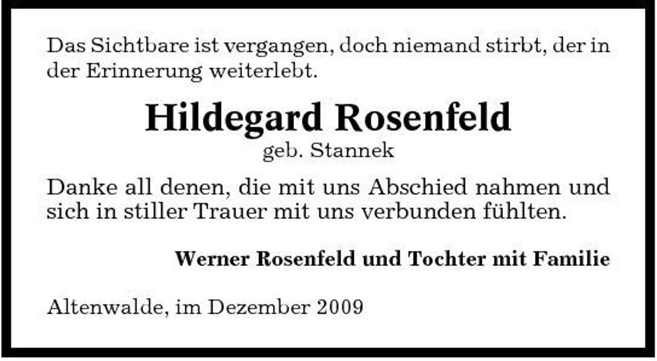 <p>Das Sichtbare ist vergangen, doch niemand stirbt, der in der Erinnerung weiterlebt.</p><p>Hildegard Rosenfeld<br />geb. Stannek</p><p>Danke all denen, die mit uns Abschied nahmen und sich in stiller Trauer mit uns verbunden fühlten.<br />Werner Rosenfeld und Tochter mit Familie Altenwalde, im Dezember 2009</p>