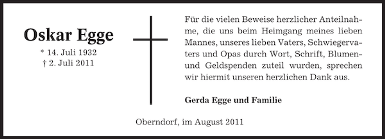 <p>Oskar Egge<br />* 14. Juli 1932<br />† 2. Juli 2011</p><p>Für die vielen Beweise herzlicher Anteilnahme, die uns beim Heimgang meines lieben<br />Mannes, unseres lieben Vaters, Schwiegervaters und Opas durch Wort, Schrift, Blumenund Geldspenden zuteil wurden, sprechen<br />wir hiermit unseren herzlichen Dank aus.<br />Gerda Egge und Familie<br />Oberndorf, im August 2011</p>