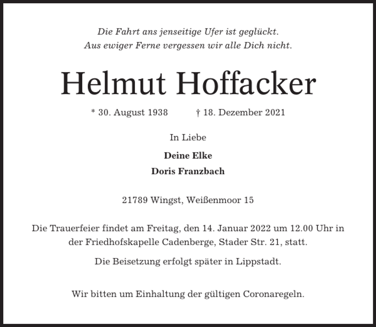 <p>Die Fahrt ans jenseitige Ufer ist geglückt.<br />Aus ewiger Ferne vergessen wir alle Dich nicht.</p><p>Helmut Hoffacker<br />* 30. August 1938</p><p>† 18. Dezember 2021<br />In Liebe</p><p>Deine Elke<br />Doris Franzbach<br />21789 Wingst, Weißenmoor 15<br />Die Trauerfeier findet am Freitag, den 14. Januar 2022 um 12.00 Uhr in<br />der Friedhofskapelle Cadenberge, Stader Str. 21, statt.<br />Die Beisetzung erfolgt später in Lippstadt.</p><p>Wir bitten um Einhaltung der gültigen Coronaregeln.</p>