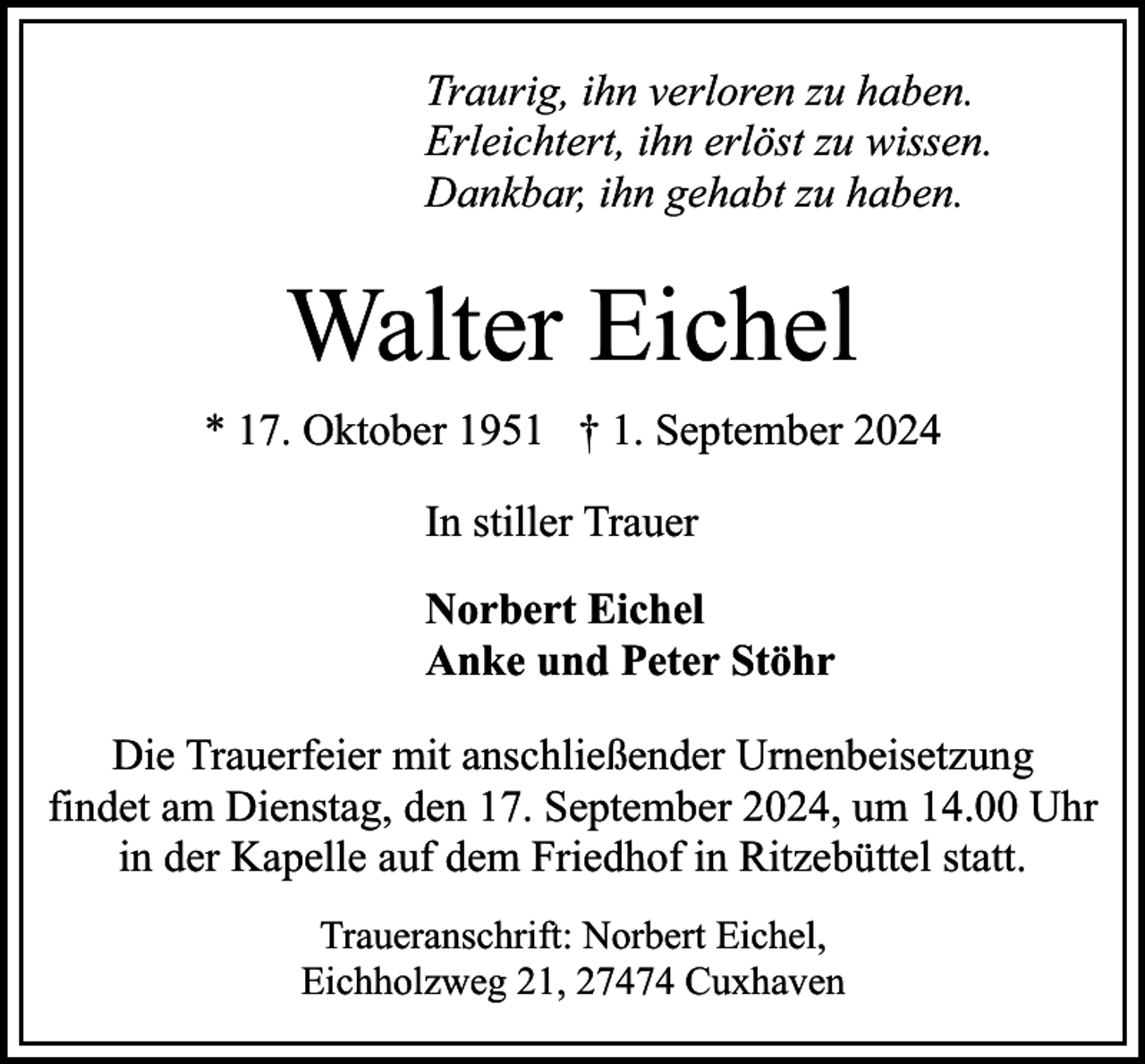 <p>Traurig, ihn verloren zu haben.<br />Erleichtert, ihn erlöst zu wissen.<br />Dankbar, ihn gehabt zu haben.</p><p>Walter Eichel<br />* 17. Oktober 1951 † 1. September 2024<br />In stiller Trauer<br />Norbert Eichel<br />Anke und Peter Stöhr<br />Die Trauerfeier mit anschließender Urnenbeisetzung<br />findet am Dienstag, den 17. September 2024, um 14.00 Uhr<br />in der Kapelle auf dem Friedhof in Ritzebüttel statt.<br />Traueranschrift: Norbert Eichel,<br />Eichholzweg 21, 27474 Cuxhaven</p>