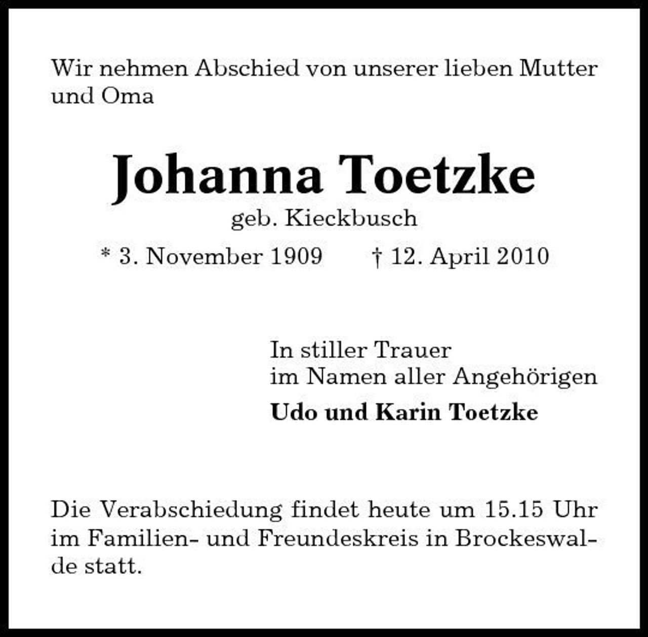 <p>Wir nehmen Abschied von unserer lieben Mutter und Oma</p><p>Johanna Toetzke<br />geb. Kieckbusch * 3. November 1909 † 12. April 2010</p><p>In stiller Trauer im Namen aller Angehörigen Udo und Karin Toetzke</p><p>Die Verabschiedung findet heute um 15.15 Uhr im Familien- und Freundeskreis in Brockeswalde statt.</p>