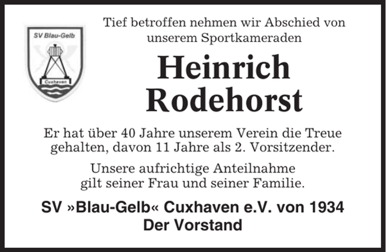<p>Tief betroffen nehmen wir Abschied von<br />unserem Sportkameraden</p><p>Heinrich<br />Rodehorst<br />Er hat über 40 Jahre unserem Verein die Treue<br />gehalten, davon 11 Jahre als 2. Vorsitzender.<br />Unsere aufrichtige Anteilnahme<br />gilt seiner Frau und seiner Familie.</p><p>SV »Blau-Gelb« Cuxhaven e.V. von 1934<br />Der Vorstand</p>