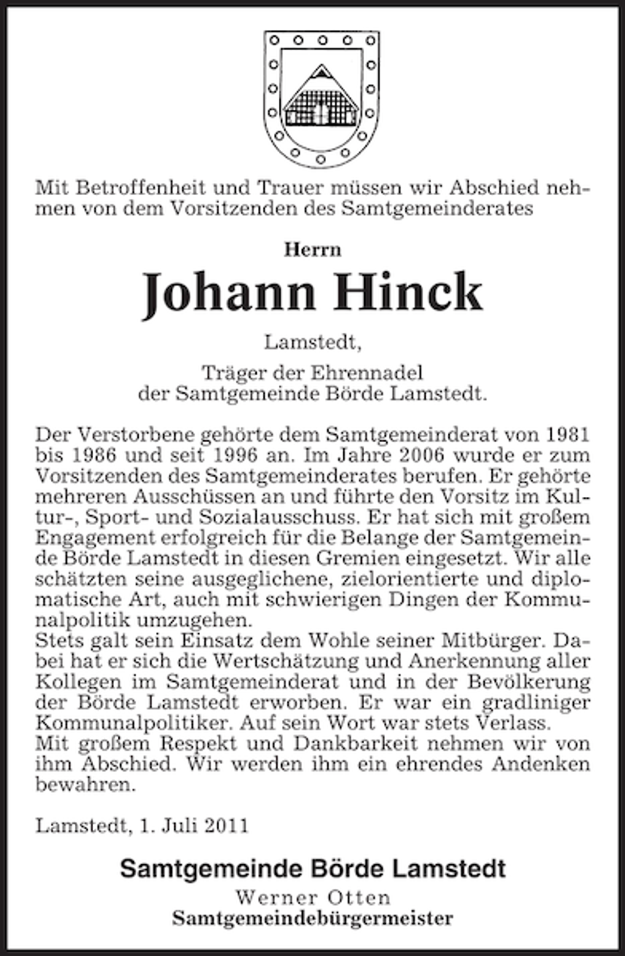 <p>Mit Betroffenheit und Trauer müssen wir Abschied nehmen von dem Vorsitzenden des Samtgemeinderates<br />Herrn</p><p>Johann Hinck<br />Lamstedt,<br />Träger der Ehrennadel<br />der Samtgemeinde Börde Lamstedt.<br />Der Verstorbene gehörte dem Samtgemeinderat von 1981<br />bis 1986 und seit 1996 an. Im Jahre 2006 wurde er zum<br />Vorsitzenden des Samtgemeinderates berufen. Er gehörte<br />mehreren Ausschüssen an und führte den Vorsitz im Kultur-, Sport- und Sozialausschuss. Er hat sich mit großem<br />Engagement erfolgreich für die Belange der Samtgemeinde Börde Lamstedt in diesen Gremien eingesetzt. Wir alle<br />schätzten seine ausgeglichene, zielorientierte und diplomatische Art, auch mit schwierigen Dingen der Kommunalpolitik umzugehen.<br />Stets galt sein Einsatz dem Wohle seiner Mitbürger. Dabei hat er sich die Wertschätzung und Anerkennung aller<br />Kollegen im Samtgemeinderat und in der Bevölkerung<br />der Börde Lamstedt erworben. Er war ein gradliniger<br />Kommunalpolitiker. Auf sein Wort war stets Verlass.<br />Mit großem Respekt und Dankbarkeit nehmen wir von<br />ihm Abschied. Wir werden ihm ein ehrendes Andenken<br />bewahren.<br />Lamstedt, 1. Juli 2011</p><p>Samtgemeinde Börde Lamstedt<br />Werner Otten<br />Samtgemeindebürgermeister</p>