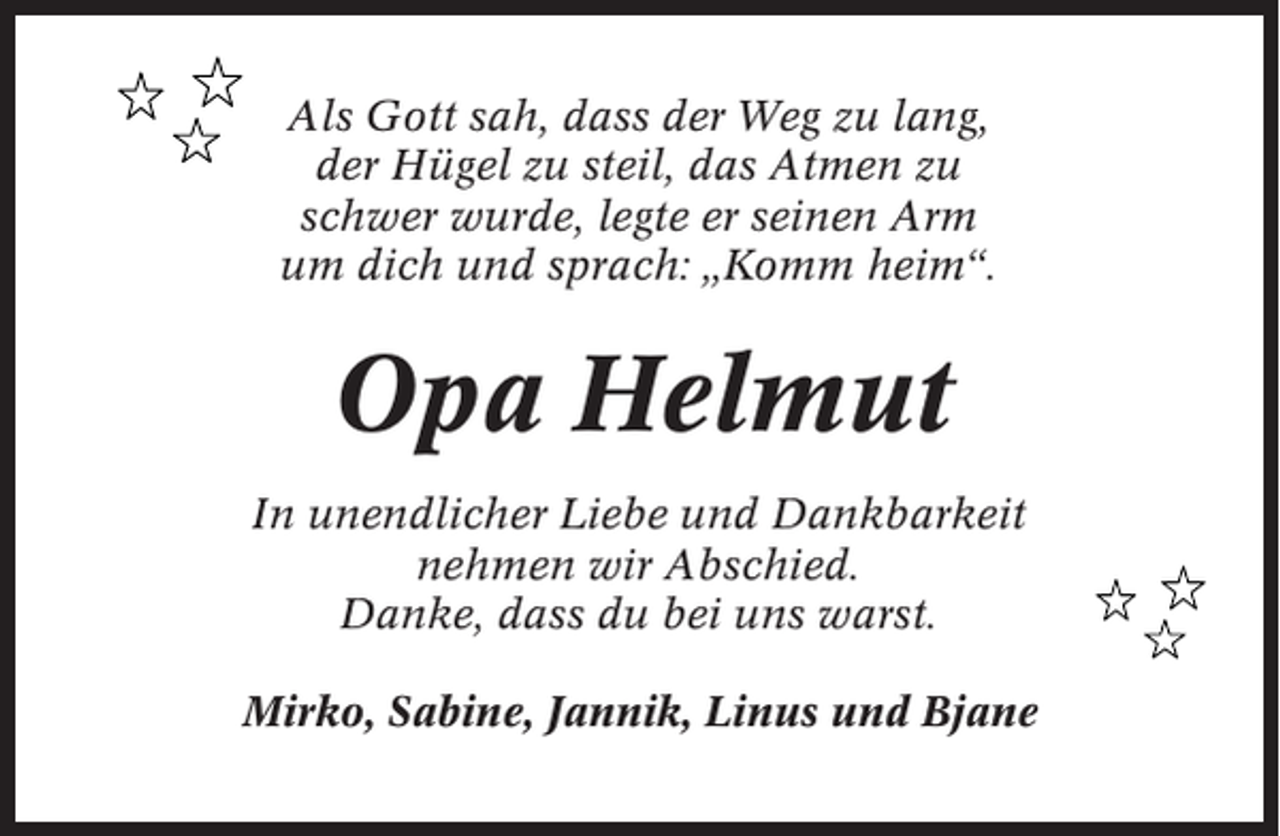 <p>Als Gott sah, dass der Weg zu lang,<br />der Hügel zu steil, das Atmen zu<br />schwer wurde, legte er seinen Arm<br />um dich und sprach: „Komm heim“.</p><p>Opa Helmut<br />In unendlicher Liebe und Dankbarkeit<br />nehmen wir Abschied.<br />Danke, dass du bei uns warst.<br />Mirko, Sabine, Jannik, Linus und Bjane</p>
