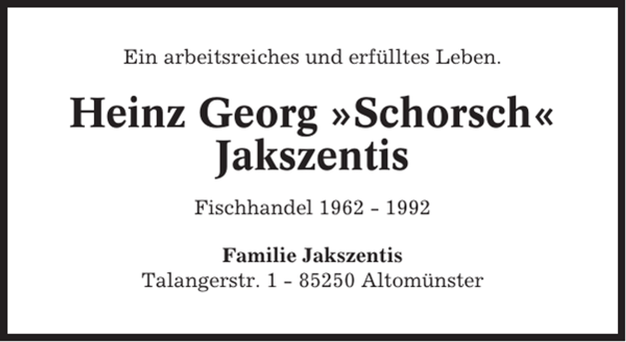 <p>Ein arbeitsreiches und erfülltes Leben.</p><p>Heinz Georg »Schorsch«<br />Jakszentis<br />Fischhandel 1962 - 1992<br />Familie Jakszentis<br />Talangerstr. 1 - 85250 Altomünster</p>