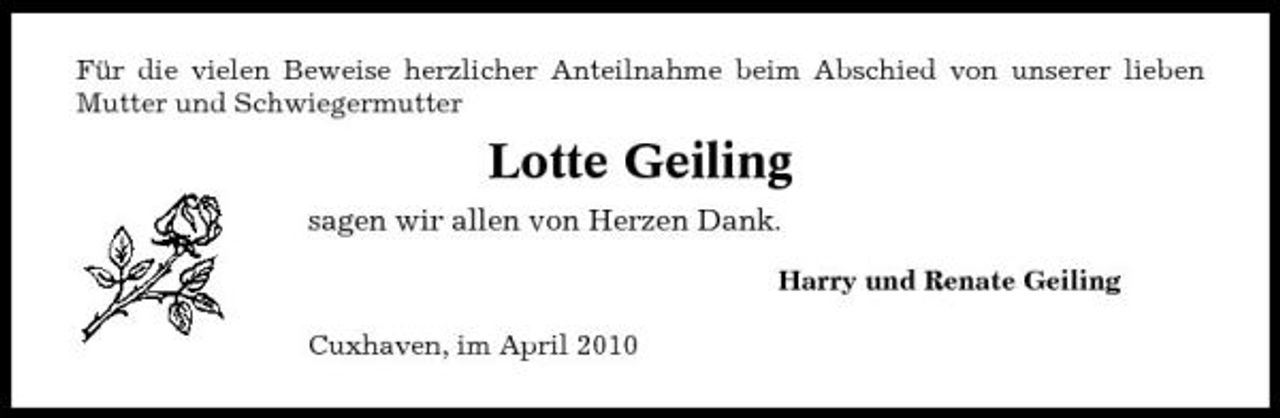 <p>Für die vielen Beweise herzlicher Anteilnahme beim Abschied von unserer lieben Mutter und Schwiegermutter</p><p>Lotte Geiling<br />sagen wir allen von Herzen Dank.<br />Harry und Renate Geiling Cuxhaven, im April 2010</p>