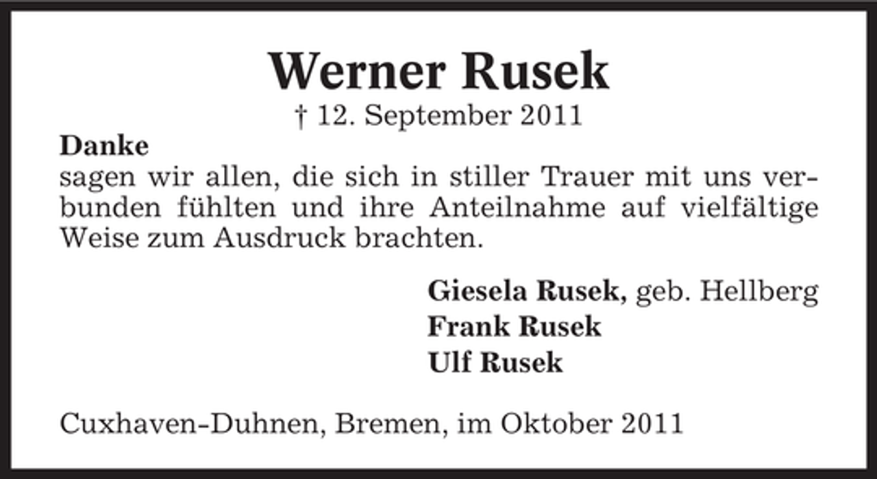 <p>Werner Rusek<br />† 12. September 2011<br />Danke<br />sagen wir allen, die sich in stiller Trauer mit uns verbunden fühlten und ihre Anteilnahme auf vielfältige<br />Weise zum Ausdruck brachten.<br />Giesela Rusek, geb. Hellberg<br />Frank Rusek<br />Ulf Rusek<br />Cuxhaven-Duhnen, Bremen, im Oktober 2011</p>