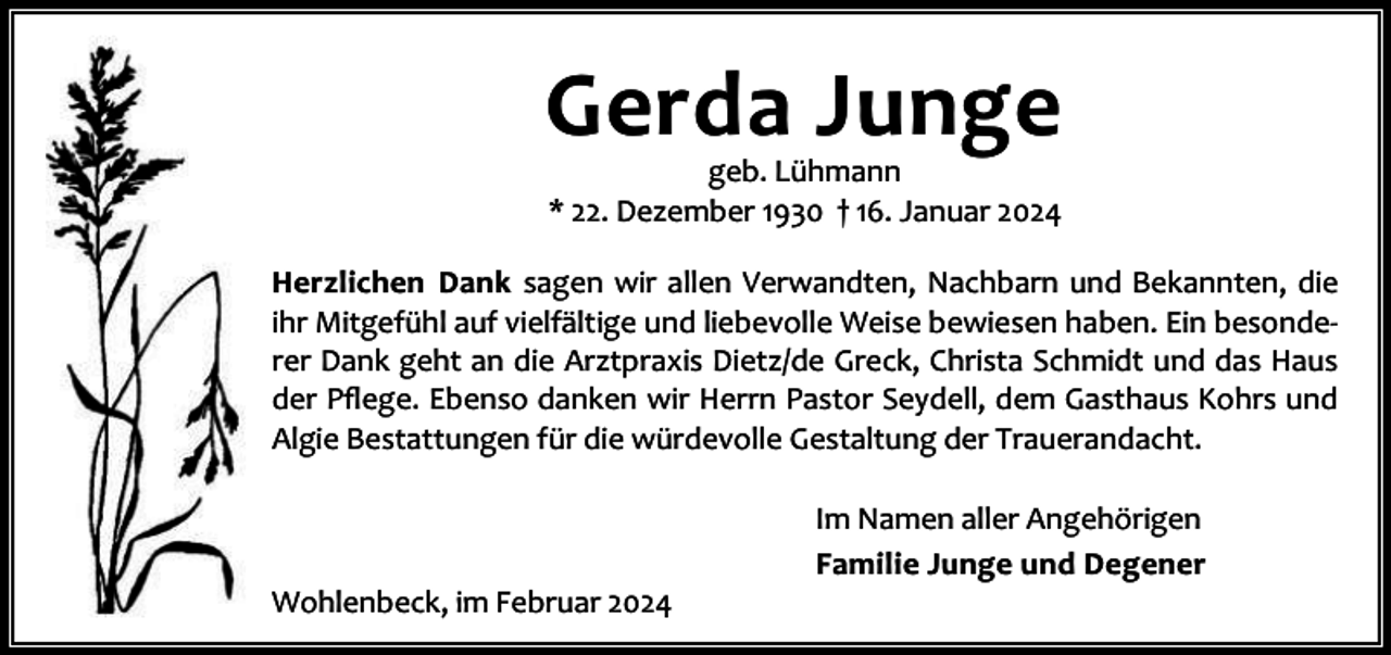 <p>Gerda Junge<br />geb. Lühmann<br />* 22. Dezember 1930 † 16. Januar 2024</p><p>Herzlichen Dank sagen wir allen Verwandten, Nachbarn und Bekannten, die<br />ihr Mitgefühl auf vielfältige und liebevolle Weise bewiesen haben. Ein besonde‐<br />rer Dank geht an die Arztpraxis Dietz/de Greck, Christa Schmidt und das Haus<br />der Pﬂege. Ebenso danken wir Herrn Pastor Seydell, dem Gasthaus Kohrs und<br />Algie Bestattungen für die würdevolle Gestaltung der Trauerandacht.</p><p>Wohlenbeck, im Februar 2024</p><p>Im Namen aller Angehörigen<br />Familie Junge und Degener</p>