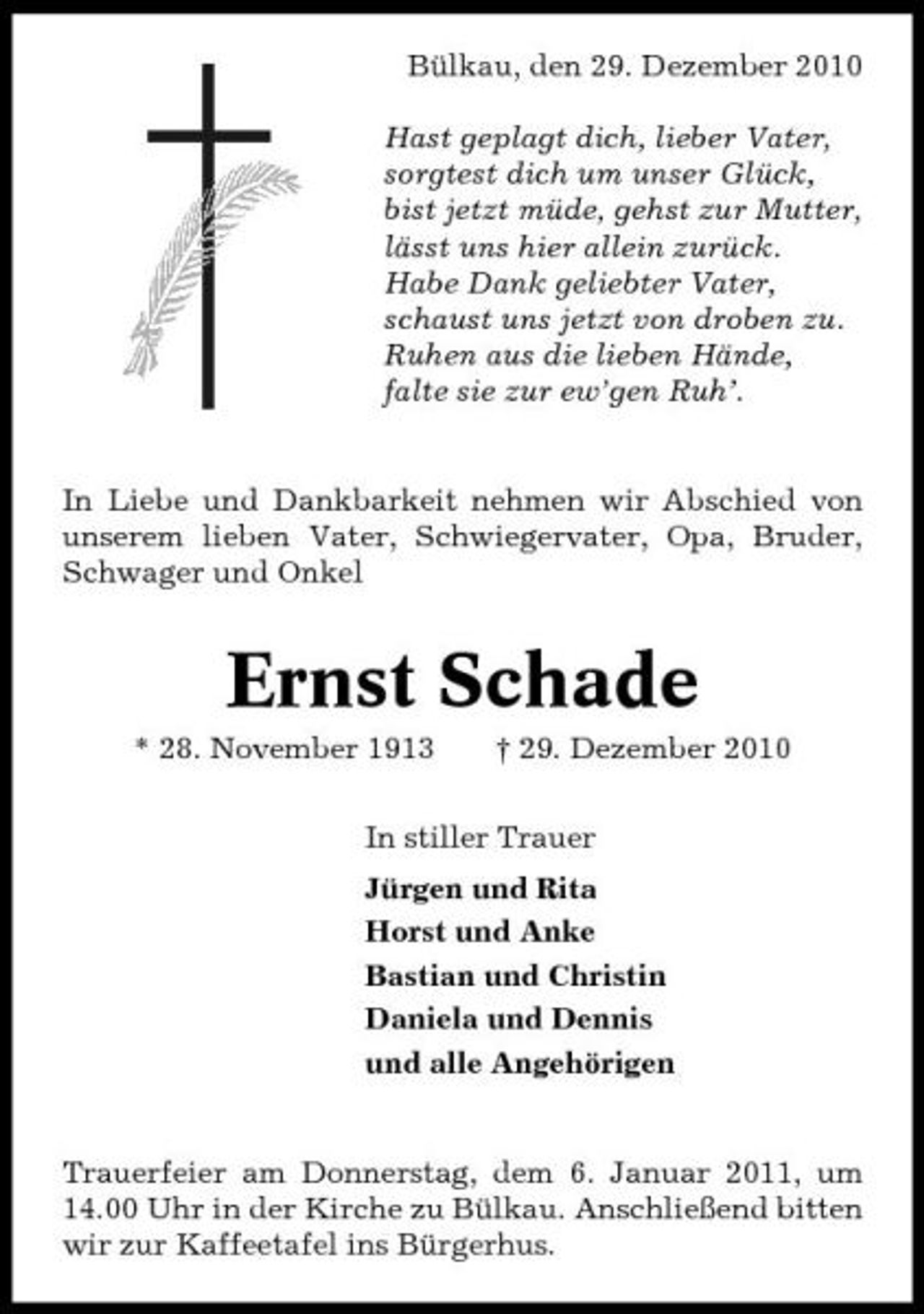<p>Bülkau, den 29. Dezember 2010 Hast geplagt dich, lieber Vater, sorgtest dich um unser Glück, bist jetzt müde, gehst zur Mutter, lässt uns hier allein zurück. Habe Dank geliebter Vater, schaust uns jetzt von droben zu. Ruhen aus die lieben Hände, falte sie zur ew’gen Ruh’.</p><p>In Liebe und Dankbarkeit nehmen wir Abschied von unserem lieben Vater, Schwiegervater, Opa, Bruder, Schwager und Onkel</p><p>Ernst Schade<br />* 28. November 1913 † 29. Dezember 2010 In stiller Trauer Jürgen und Rita Horst und Anke Bastian und Christin Daniela und Dennis und alle Angehörigen</p><p>Trauerfeier am Donnerstag, dem 6. Januar 2011, um 14.00 Uhr in der Kirche zu Bülkau. Anschließend bitten wir zur Kaffeetafel ins Bürgerhus.</p>