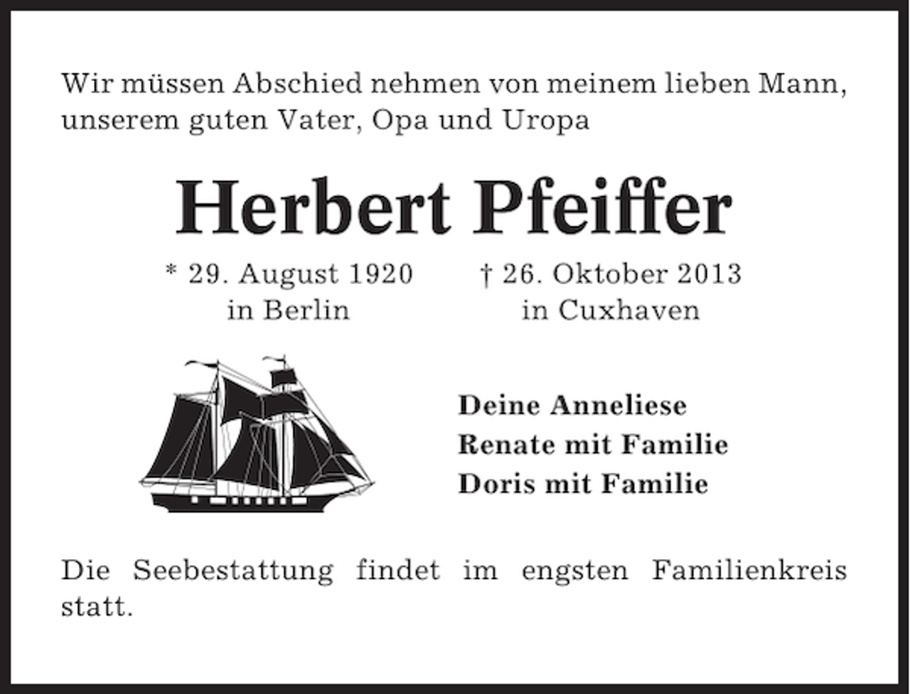 <p>Wir müssen Abschied nehmen von meinem lieben Mann,<br />unserem guten Vater, Opa und Uropa</p><p>Herbert Pfeiffer<br />* 29. August 1920<br />in Berlin</p><p>† 26. Oktober 2013<br />in Cuxhaven<br />Deine Anneliese<br />Renate mit Familie<br />Doris mit Familie</p><p>Die Seebestattung findet im engsten Familienkreis<br />statt.</p>