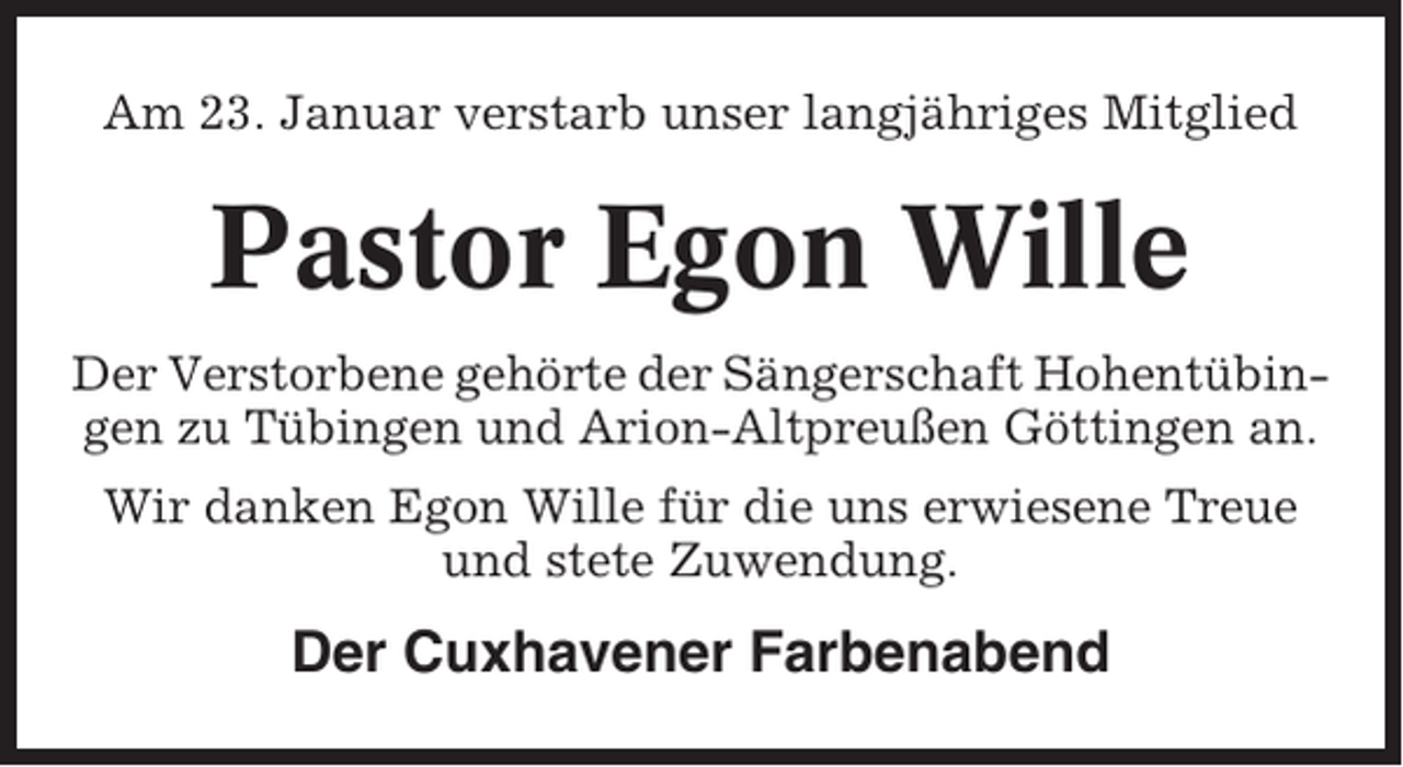 <p>Am 23. Januar verstarb unser langjähriges Mitglied</p><p>Pastor Egon Wille<br />Der Verstorbene gehörte der Sängerschaft Hohentübingen zu Tübingen und Arion-Altpreußen Göttingen an.<br />Wir danken Egon Wille für die uns erwiesene Treue<br />und stete Zuwendung.</p><p>Der Cuxhavener Farbenabend</p>