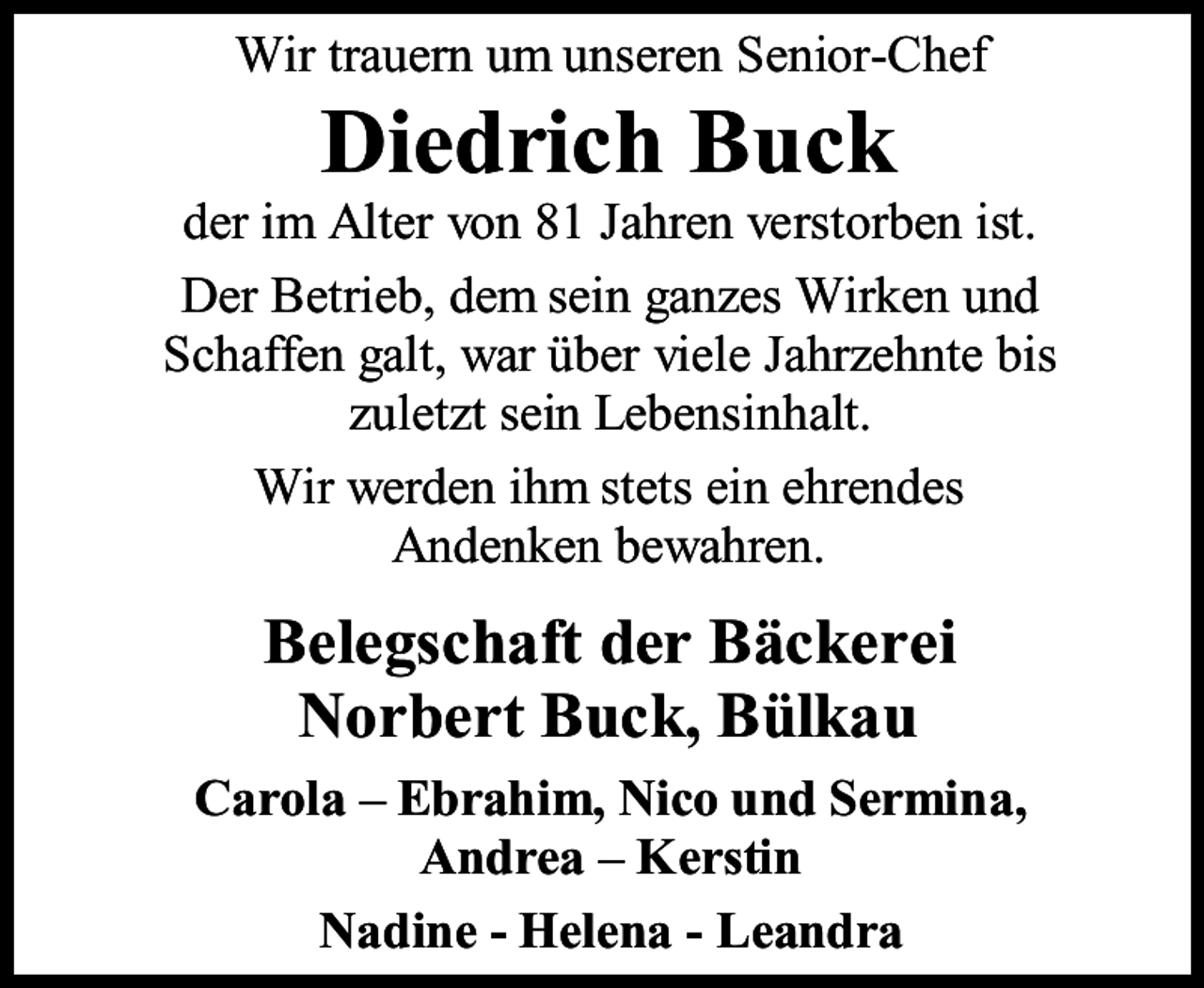 <p>Wir trauern um unseren Senior-Chef</p><p>Diedrich Buck</p><p>der im Alter von 81 Jahren verstorben ist.<br />Der Betrieb, dem sein ganzes Wirken und<br />Schaffen galt, war über viele Jahrzehnte bis<br />zuletzt sein Lebensinhalt.<br />Wir werden ihm stets ein ehrendes<br />Andenken bewahren.</p><p>Belegschaft der Bäckerei<br />Norbert Buck, Bülkau<br />Carola – Ebrahim, Nico und Sermina,<br />Andrea – Kerstin<br />Nadine - Helena - Leandra</p>