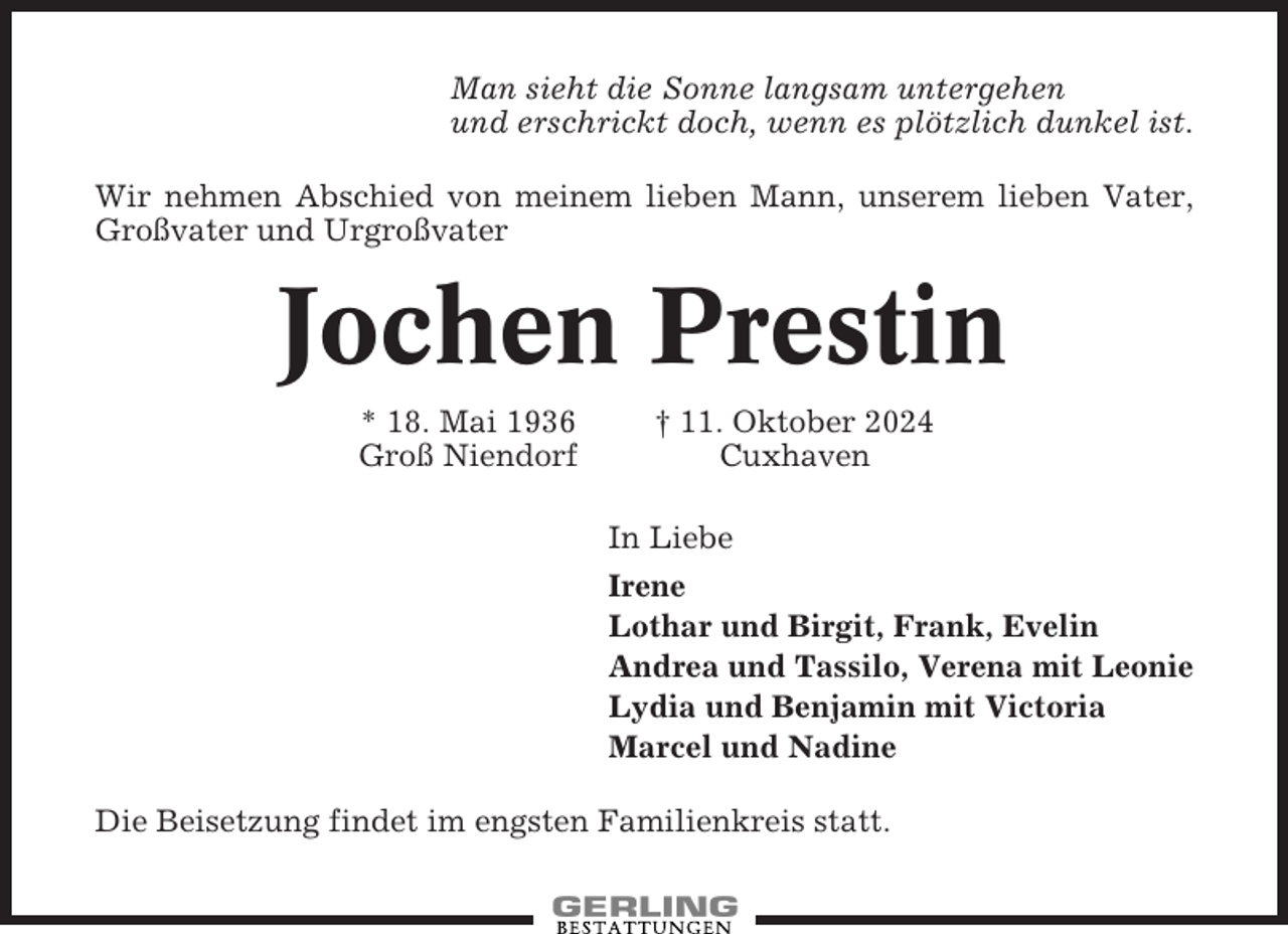 <p>Man sieht die Sonne langsam untergehen<br />und erschrickt doch, wenn es plötzlich dunkel ist.<br />Wir nehmen Abschied von meinem lieben Mann, unserem lieben Vater,<br />Großvater und Urgroßvater</p><p>Jochen Prestin<br />* 18. Mai 1936<br />Groß Niendorf</p><p>† 11. Oktober 2024<br />Cuxhaven<br />In Liebe<br />Irene<br />Lothar und Birgit, Frank, Evelin<br />Andrea und Tassilo, Verena mit Leonie<br />Lydia und Benjamin mit Victoria<br />Marcel und Nadine</p><p>Die Beisetzung findet im engsten Familienkreis statt.</p>