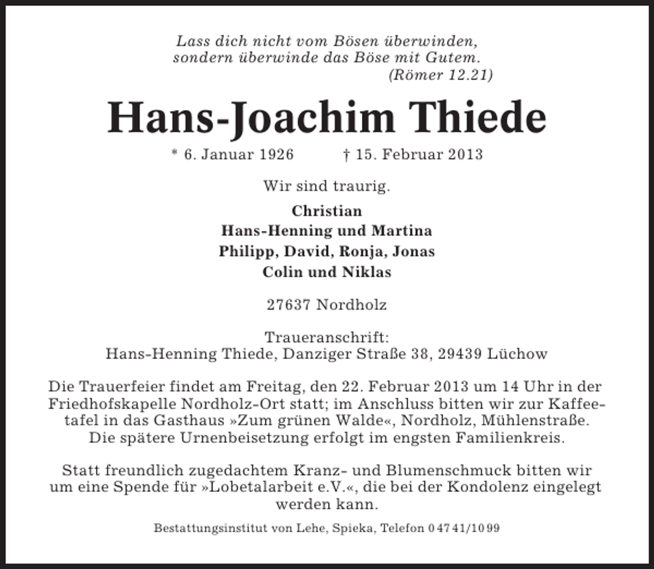 <p>Lass dich nicht vom Bösen überwinden,<br />sondern überwinde das Böse mit Gutem.<br />(Römer 12.21)</p><p>Hans-Joachim Thiede<br />* 6. Januar 1926</p><p>† 15. Februar 2013</p><p>Wir sind traurig.<br />Christian<br />Hans-Henning und Martina<br />Philipp, David, Ronja, Jonas<br />Colin und Niklas<br />27637 Nordholz<br />Traueranschrift:<br />Hans-Henning Thiede, Danziger Straße 38, 29439 Lüchow<br />Die Trauerfeier findet am Freitag, den 22. Februar 2013 um 14 Uhr in der<br />Friedhofskapelle Nordholz-Ort statt; im Anschluss bitten wir zur Kaffeetafel in das Gasthaus »Zum grünen Walde«, Nordholz, Mühlenstraße.<br />Die spätere Urnenbeisetzung erfolgt im engsten Familienkreis.<br />Statt freundlich zugedachtem Kranz- und Blumenschmuck bitten wir<br />um eine Spende für »Lobetalarbeit e.V.«, die bei der Kondolenz eingelegt<br />werden kann.<br />Bestattungsinstitut von Lehe, Spieka, Telefon 0 47 41/10 99</p>