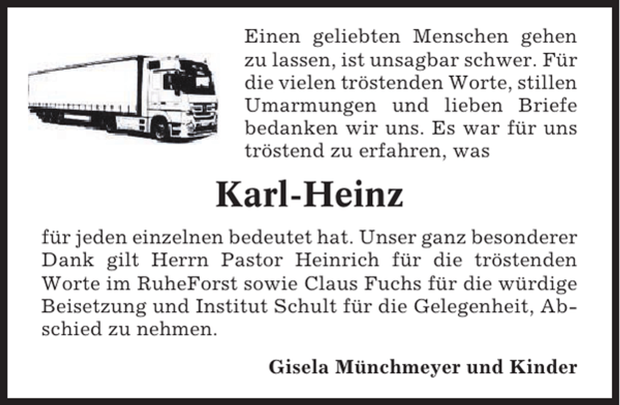 <p>Kehdingbruch, den 23. Dezember 2013<br />Einen geliebten Menschen gehen<br />Wenn die Liebe zu Dir<br />zu lassen, ist unsagbar schwer. Für<br />einen Weg zum Himmel fände,<br />die vielen tröstenden Worte, stillen<br />und die Erinnerungen zu Stufen würden,<br />Umarmungen und lieben Briefe<br />dann würden wiruns. Es war für uns<br />bedanken wir hinaufsteigen<br />und Dich zu uns zurückholen.<br />tröstend zu erfahren, was</p><p>Karl-Heinz</p><p>Mitten aus dem Leben gerissen, trauern wir um meinen<br />lieben Mann, unserem treusorgenden Papa, Schwiegerfür jeden Bruder, Schwager und Onkel<br />papa, Opi,einzelnen bedeutet hat. Unser ganz besonderer<br />Dank gilt Herrn Pastor Heinrich für die tröstenden<br />Worte im RuheForst sowie Claus Fuchs für die würdige<br />Beisetzung und Institut Schult für die Gelegenheit, Abschied zu nehmen.<br />* 27. Februar 1947<br />† 23. Dezember 2013<br />Gisela Münchmeyer und Kinder</p><p>Karl-Heinz Münchmeyer</p>