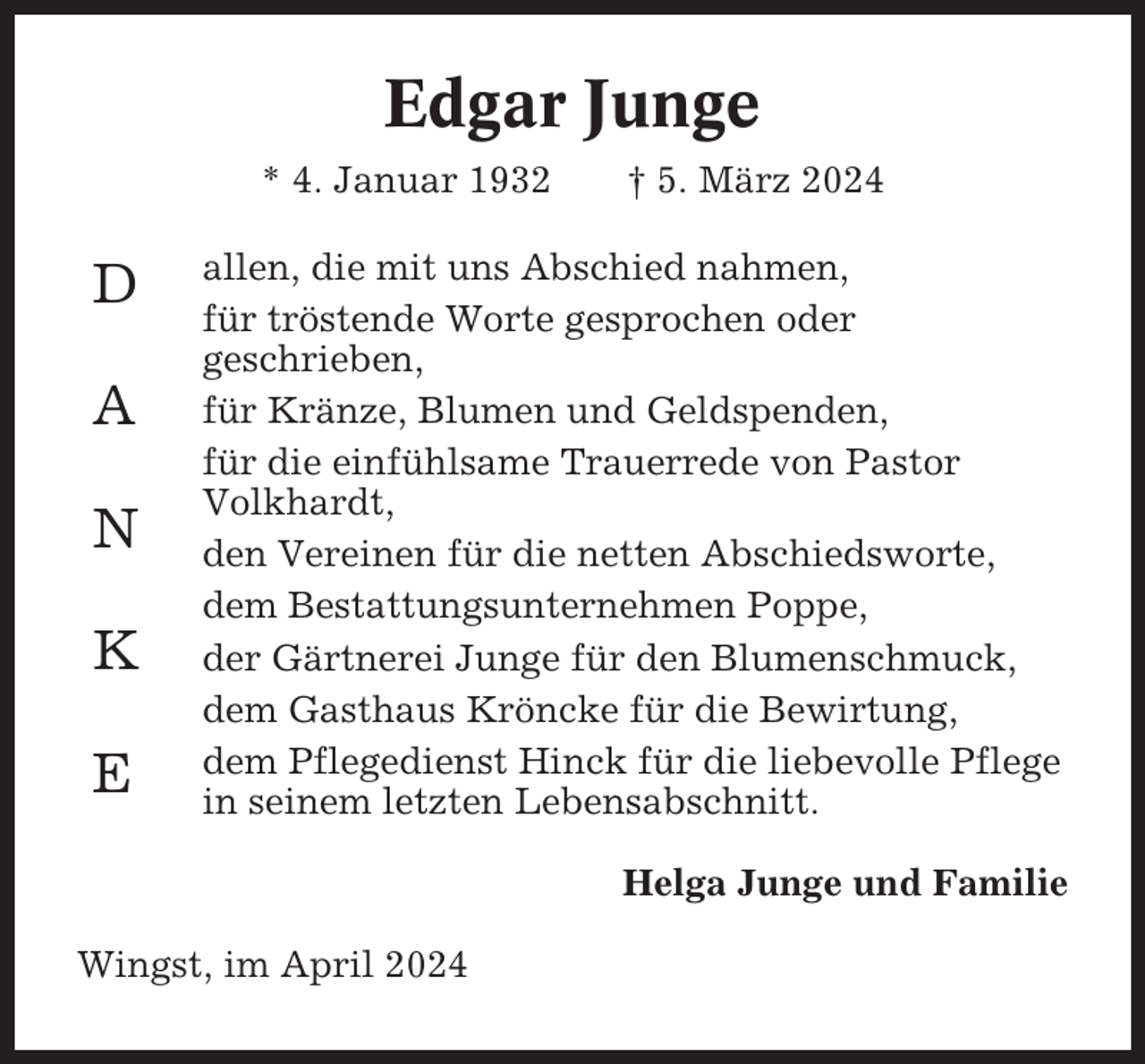 <p>Edgar Junge<br />* 4. Januar 1932</p><p>D<br />A<br />N<br />K<br />E</p><p>† 5. März 2024</p><p>allen, die mit uns Abschied nahmen,<br />für tröstende Worte gesprochen oder<br />geschrieben,<br />für Kränze, Blumen und Geldspenden,<br />für die einfühlsame Trauerrede von Pastor<br />Volkhardt,<br />den Vereinen für die netten Abschiedsworte,<br />dem Bestattungsunternehmen Poppe,<br />der Gärtnerei Junge für den Blumenschmuck,<br />dem Gasthaus Kröncke für die Bewirtung,<br />dem Pflegedienst Hinck für die liebevolle Pflege<br />in seinem letzten Lebensabschnitt.<br />Helga Junge und Familie</p><p>Wingst, im April 2024</p>