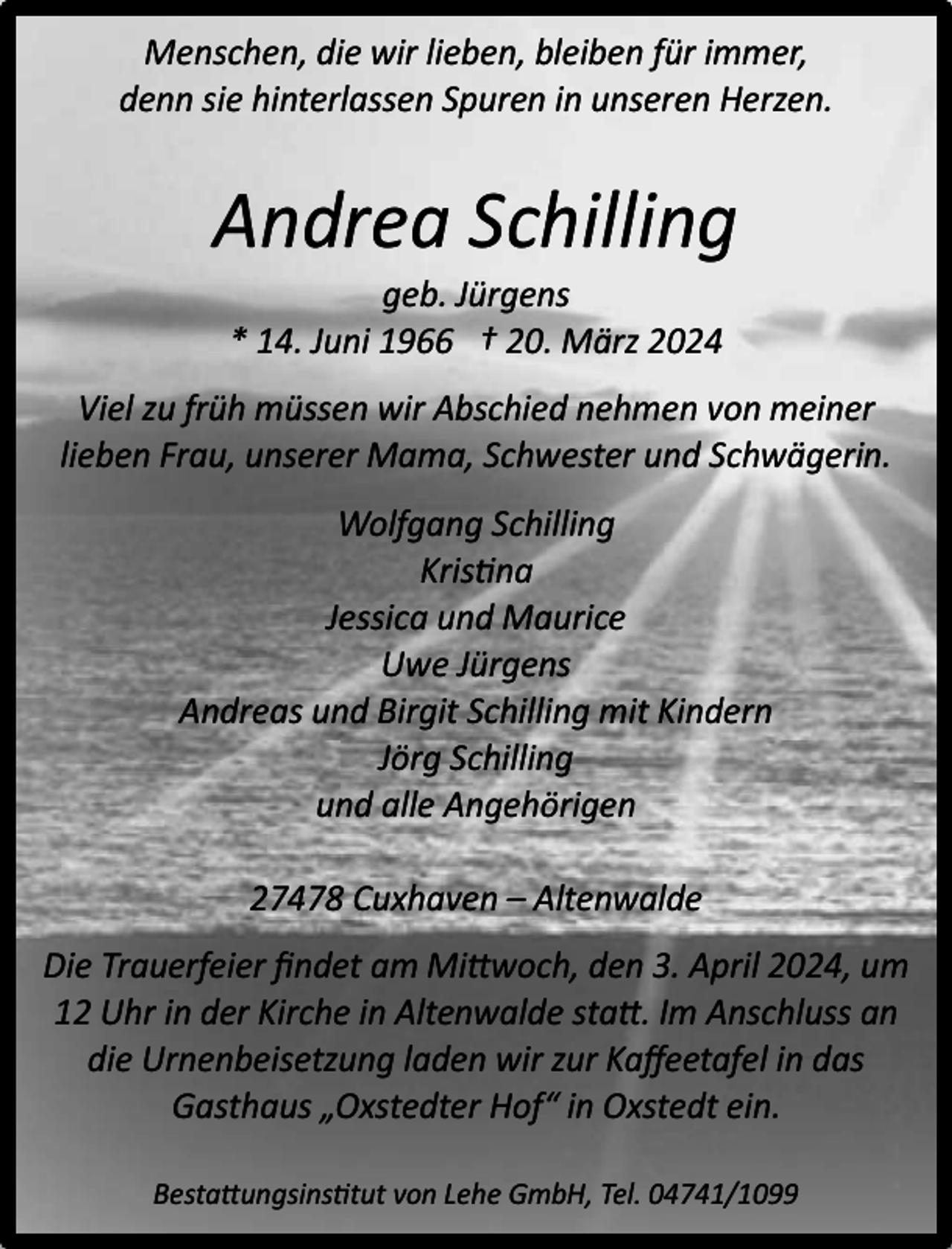 <p>Menschen, die wir lieben, bleiben für immer,<br />denn sie hinterlassen Spuren in unseren Herzen.</p><p>Andrea Schilling<br />geb. Jürgens<br />* 14. Juni 1966 † 20. März 2024</p><p>Viel zu früh müssen wir Abschied nehmen von meiner<br />lieben Frau, unserer Mama, Schwester und Schwägerin.<br />Wolfgang Schilling<br />Kristina<br />Jessica und Maurice<br />Uwe Jürgens<br />Andreas und Birgit Schilling mit Kindern<br />Jörg Schilling<br />und alle Angehörigen<br />27478 Cuxhaven – Altenwalde<br />Die Trauerfeier ﬁndet am Mittwoch, den 3. April 2024, um<br />12 Uhr in der Kirche in Altenwalde statt. Im Anschluss an<br />die Urnenbeisetzung laden wir zur Kaﬀeetafel in das<br />Gasthaus „Oxstedter Hof“ in Oxstedt ein.<br />Bestattungsinstitut von Lehe GmbH, Tel. 04741/1099</p>