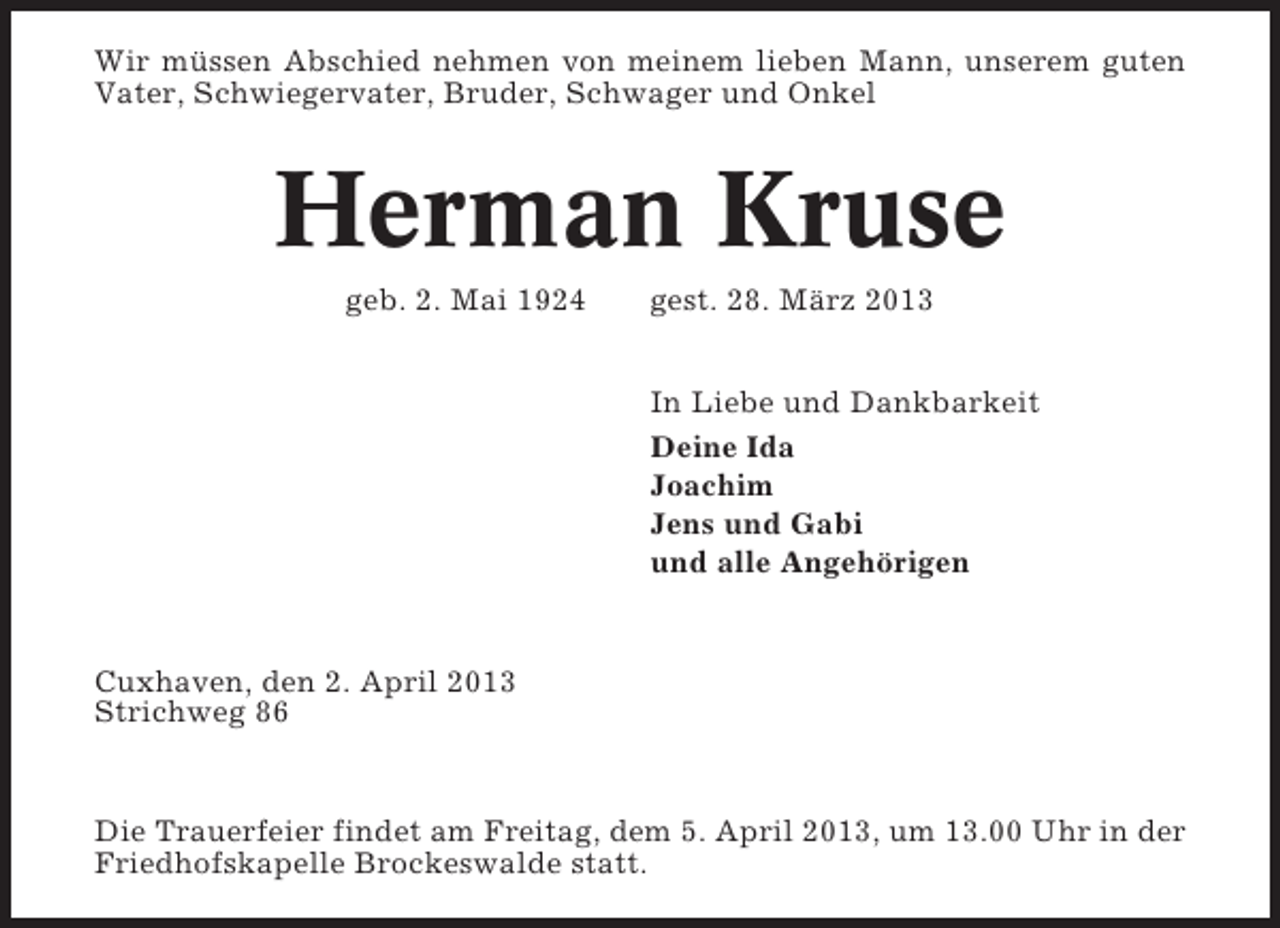<p>Wir müssen Abschied nehmen von meinem lieben Mann, unserem guten<br />Vater, Schwiegervater, Bruder, Schwager und Onkel</p><p>Herman Kruse<br />geb. 2. Mai 1924</p><p>gest. 28. März 2013<br />In Liebe und Dankbarkeit<br />Deine Ida<br />Joachim<br />Jens und Gabi<br />und alle Angehörigen</p><p>Cuxhaven, den 2. April 2013<br />Strichweg 86</p><p>Die Trauerfeier findet am Freitag, dem 5. April 2013, um 13.00 Uhr in der<br />Friedhofskapelle Brockeswalde statt.</p>