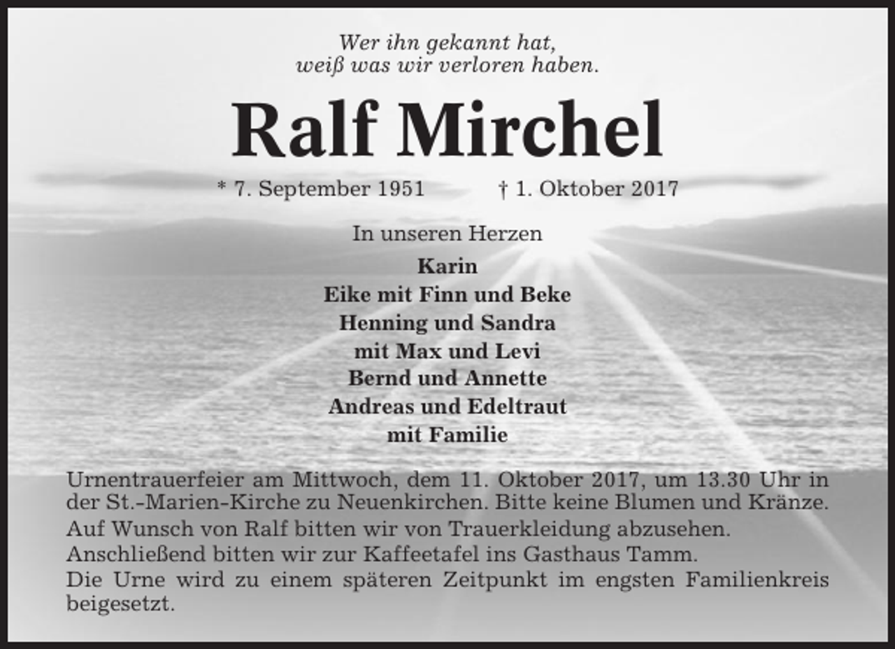<p>Wer ihn gekannt hat,<br />weiß was wir verloren haben.</p><p>Ralf Mirchel<br />* 7. September 1951</p><p>† 1. Oktober 2017</p><p>In unseren Herzen<br />Karin<br />Eike mit Finn und Beke<br />Henning und Sandra<br />mit Max und Levi<br />Bernd und Annette<br />Andreas und Edeltraut<br />mit Familie<br />Urnentrauerfeier am Mittwoch, dem 11. Oktober 2017, um 13.30 Uhr in<br />der St.-Marien-Kirche zu Neuenkirchen. Bitte keine Blumen und Kränze.<br />Auf Wunsch von Ralf bitten wir von Trauerkleidung abzusehen.<br />Anschließend bitten wir zur Kaffeetafel ins Gasthaus Tamm.<br />Die Urne wird zu einem späteren Zeitpunkt im engsten Familienkreis<br />beigesetzt.</p>