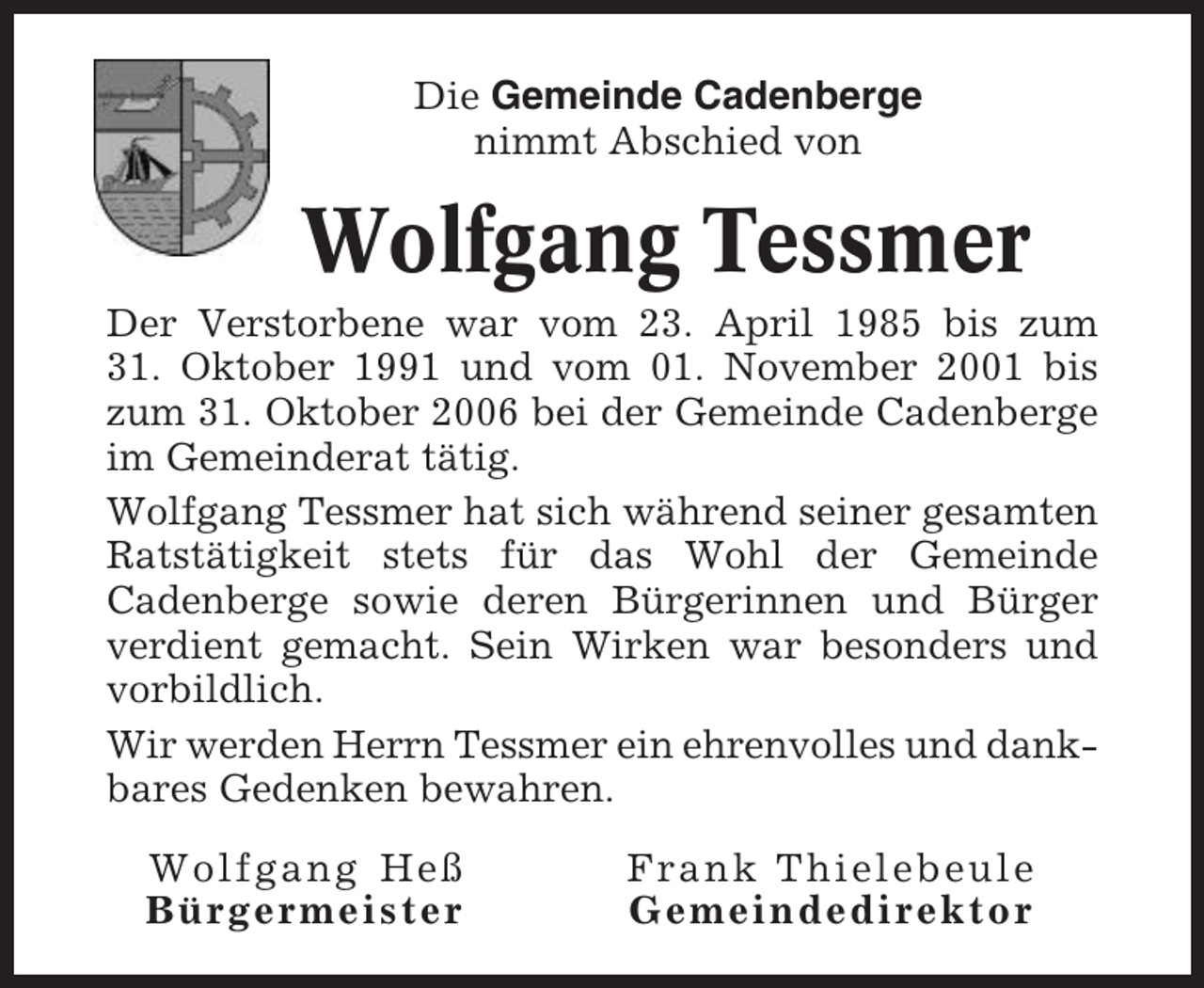 <p>Die Gemeinde Cadenberge<br />nimmt Abschied von</p><p>Wolfgang Tessmer<br />Der Verstorbene war vom 23. April 1985 bis zum<br />31. Oktober 1991 und vom 01. November 2001 bis<br />zum 31. Oktober 2006 bei der Gemeinde Cadenberge<br />im Gemeinderat tätig.<br />Wolfgang Tessmer hat sich während seiner gesamten<br />Ratstätigkeit stets für das Wohl der Gemeinde<br />Cadenberge sowie deren Bürgerinnen und Bürger<br />verdient gemacht. Sein Wirken war besonders und<br />vorbildlich.<br />Wir werden Herrn Tessmer ein ehrenvolles und dankbares Gedenken bewahren.<br />Wolfgang Heß<br />Bürgermeister</p><p>Frank Thielebeule<br />Gemeindedirektor</p>