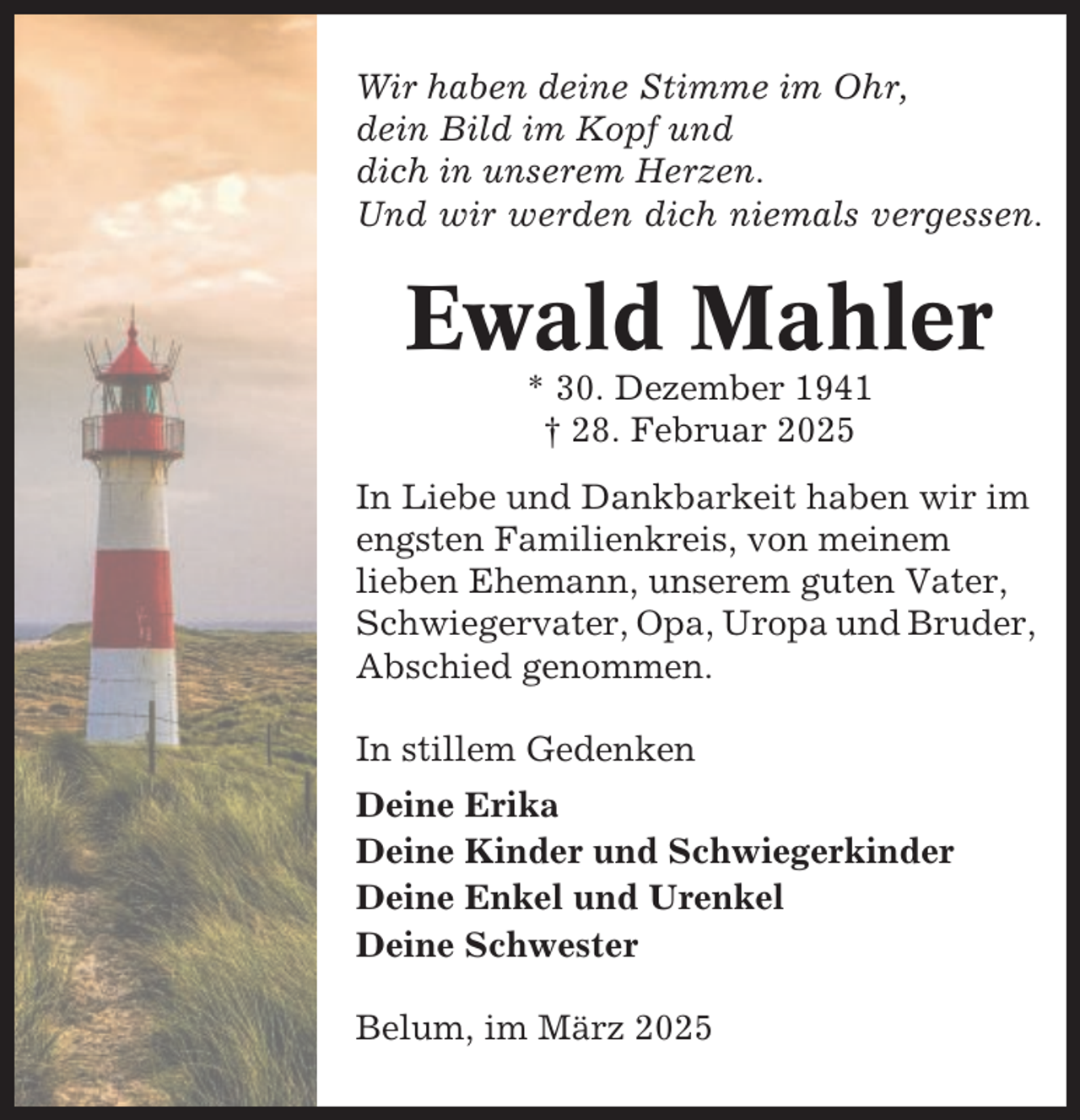 <p>Wir haben deine Stimme im Ohr,<br />dein Bild im Kopf und<br />dich in unserem Herzen.<br />Und wir werden dich niemals vergessen.</p><p>Ewald Mahler<br />* 30. Dezember 1941<br />† 28. Februar 2025<br />In Liebe und Dankbarkeit haben wir im<br />engsten Familienkreis, von meinem<br />lieben Ehemann, unserem guten Vater,<br />Schwiegervater, Opa, Uropa und Bruder,<br />Abschied genommen.<br />In stillem Gedenken<br />Deine Erika<br />Deine Kinder und Schwiegerkinder<br />Deine Enkel und Urenkel<br />Deine Schwester<br />Belum, im März 2025</p>