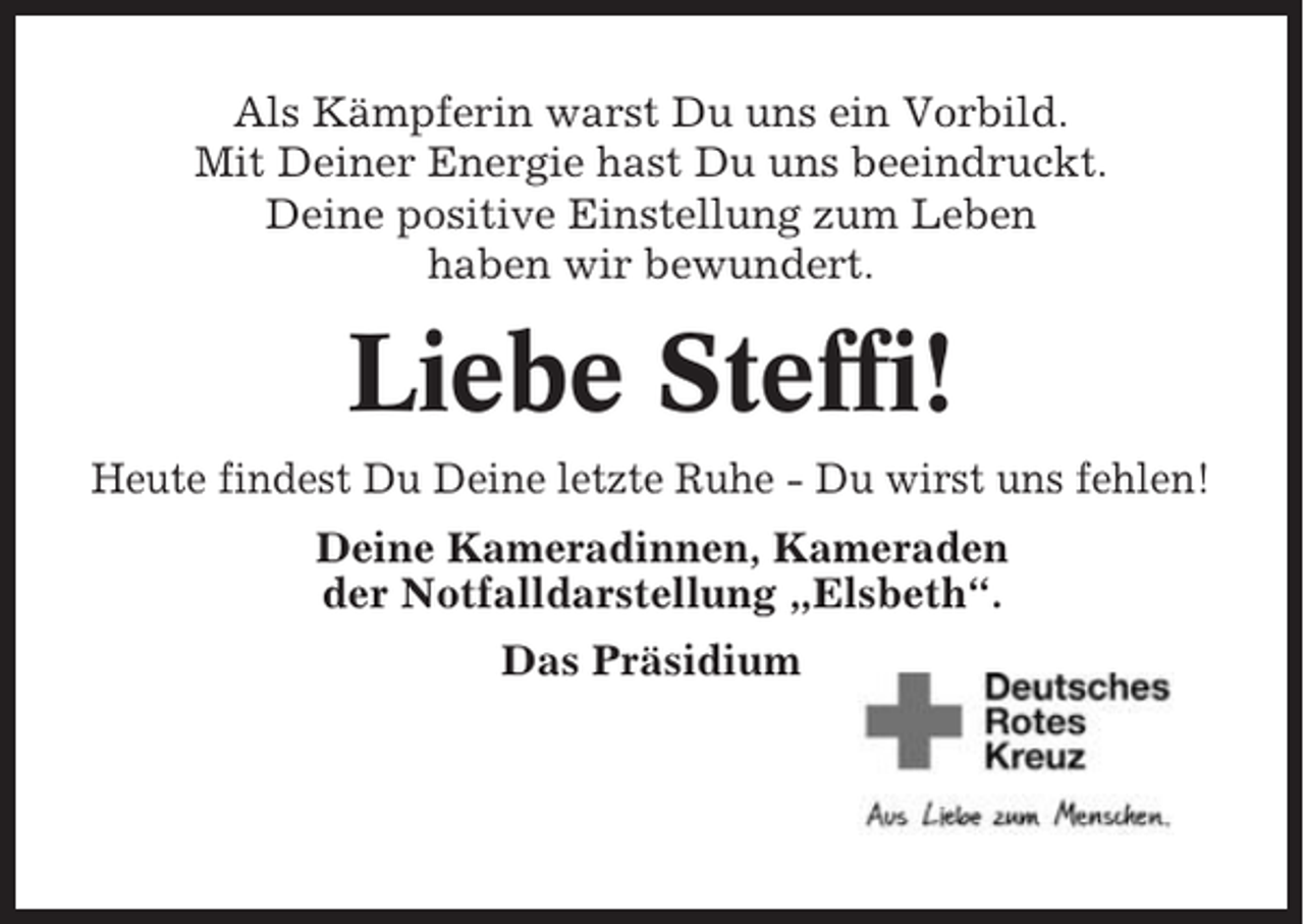 <p>Als Kämpferin warst Du uns ein Vorbild.<br />Mit Deiner Energie hast Du uns beeindruckt.<br />Deine positive Einstellung zum Leben<br />haben wir bewundert.</p><p>Liebe Steffi!<br />Heute findest Du Deine letzte Ruhe - Du wirst uns fehlen!<br />Deine Kameradinnen, Kameraden<br />der Notfalldarstellung „Elsbeth“.<br />Das Präsidium</p>