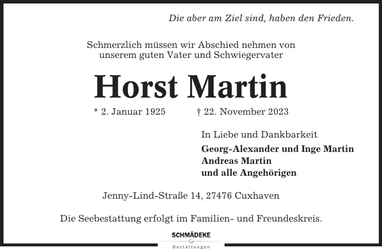 <p>Die aber am Ziel sind, haben den Frieden.<br />Schmerzlich müssen wir Abschied nehmen von<br />unserem guten Vater und Schwiegervater</p><p>Horst Martin<br />* 2. Januar 1925</p><p>† 22. November 2023<br />In Liebe und Dankbarkeit<br />Georg-Alexander und Inge Martin<br />Andreas Martin<br />und alle Angehörigen</p><p>Jenny-Lind-Straße 14, 27476 Cuxhaven<br />Die Seebestattung erfolgt im Familien- und Freundeskreis.</p>