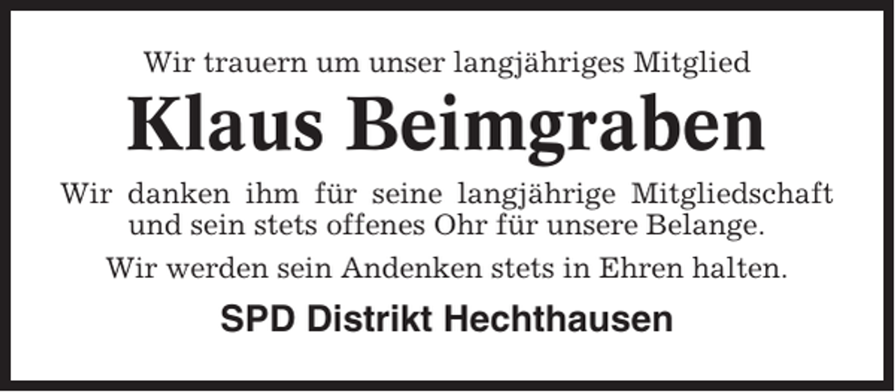 <p>Wir trauern um unser langjähriges Mitglied</p><p>Klaus Beimgraben<br />Wir danken ihm für seine langjährige Mitgliedschaft<br />und sein stets offenes Ohr für unsere Belange.<br />Wir werden sein Andenken stets in Ehren halten.</p><p>SPD Distrikt Hechthausen</p>