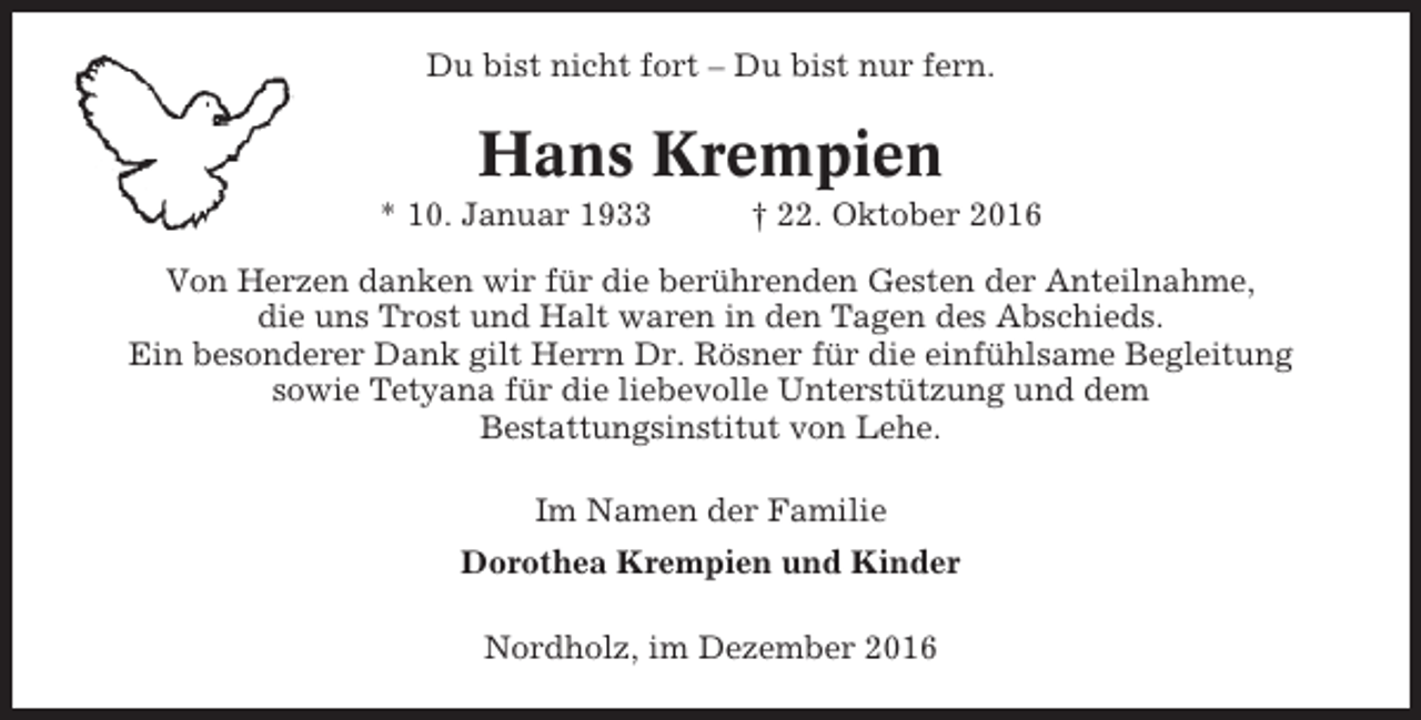 <p>Du bist nicht fort – Du bist nur fern.</p><p>Hans Krempien<br />* 10. Januar 1933</p><p>† 22. Oktober 2016</p><p>Von Herzen danken wir für die berührenden Gesten der Anteilnahme,<br />die uns Trost und Halt waren in den Tagen des Abschieds.<br />Ein besonderer Dank gilt Herrn Dr. Rösner für die einfühlsame Begleitung<br />sowie Tetyana für die liebevolle Unterstützung und dem<br />Bestattungsinstitut von Lehe.<br />Im Namen der Familie<br />Dorothea Krempien und Kinder<br />Nordholz, im Dezember 2016</p>