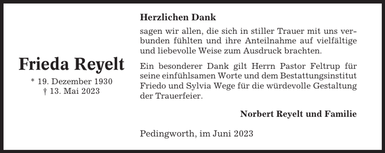 <p>Herzlichen Dank<br />sagen wir allen, die sich in stiller Trauer mit uns verbunden fühlten und ihre Anteilnahme auf vielfältige<br />und liebevolle Weise zum Ausdruck brachten.</p><p>Frieda Reyelt<br />* 19. Dezember 1930<br />† 13. Mai 2023</p><p>Ein besonderer Dank gilt Herrn Pastor Feltrup für<br />seine einfühlsamen Worte und dem Bestattungsinstitut<br />Friedo und Sylvia Wege für die würdevolle Gestaltung<br />der Trauerfeier.</p><p>Norbert Reyelt und Familie<br />Pedingworth, im Juni 2023</p>