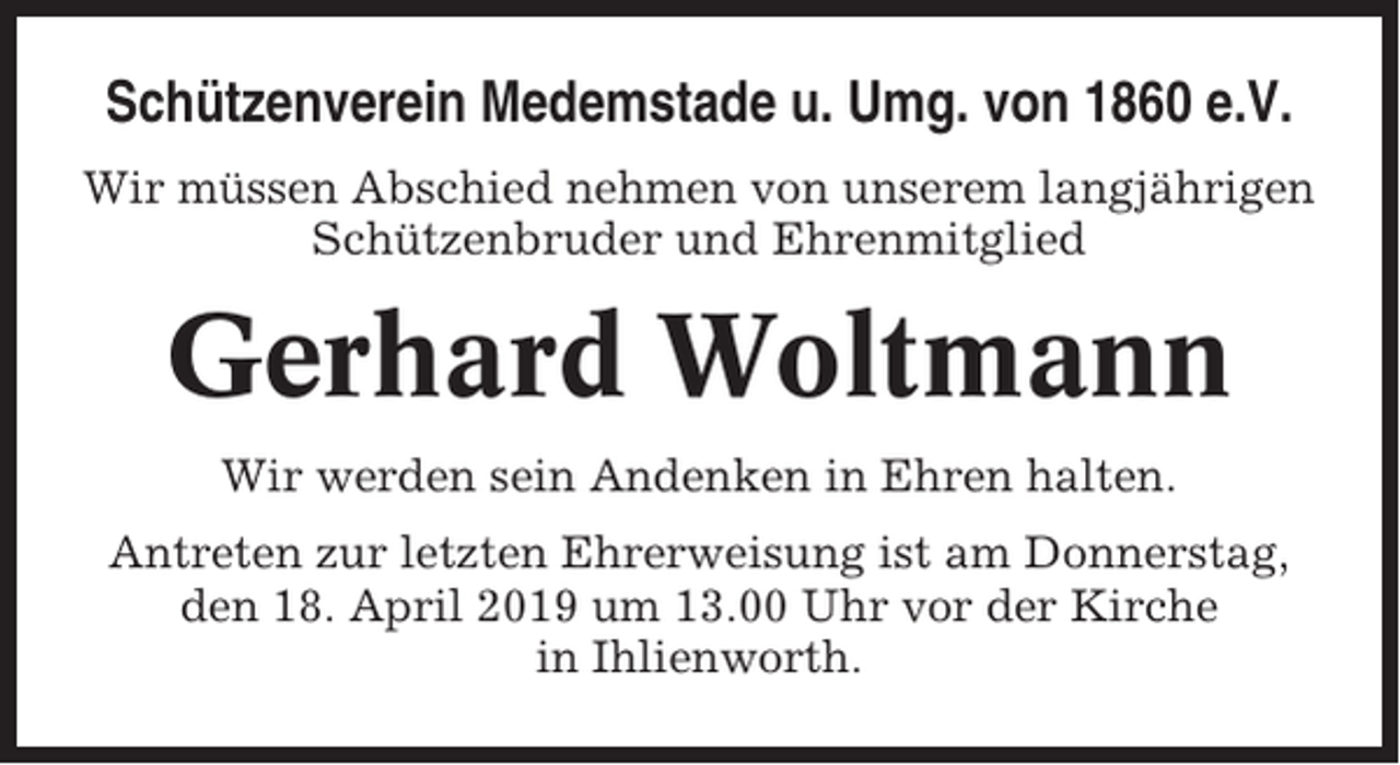 <p>Schützenverein Medemstade u. Umg. von 1860 e.V.<br />Wir müssen Abschied nehmen von unserem langjährigen<br />Schützenbruder und Ehrenmitglied</p><p>Gerhard Woltmann<br />Wir werden sein Andenken in Ehren halten.<br />Antreten zur letzten Ehrerweisung ist am Donnerstag,<br />den 18. April 2019 um 13.00 Uhr vor der Kirche<br />in Ihlienworth.</p>