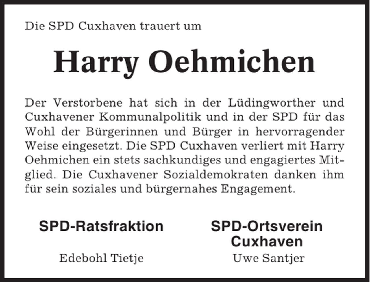 <p>Die SPD Cuxhaven trauert um</p><p>Harry Oehmichen<br />Der Verstorbene hat sich in der Lüdingworther und<br />Cuxhavener Kommunalpolitik und in der SPD für das<br />Wohl der Bürgerinnen und Bürger in hervorragender<br />Weise eingesetzt. Die SPD Cuxhaven verliert mit Harry<br />Oehmichen ein stets sachkundiges und engagiertes Mitglied. Die Cuxhavener Sozialdemokraten danken ihm<br />für sein soziales und bürgernahes Engagement.</p><p>SPD-Ratsfraktion</p><p>SPD-Ortsverein<br />Cuxhaven</p><p>Edebohl Tietje</p><p>Uwe Santjer</p>