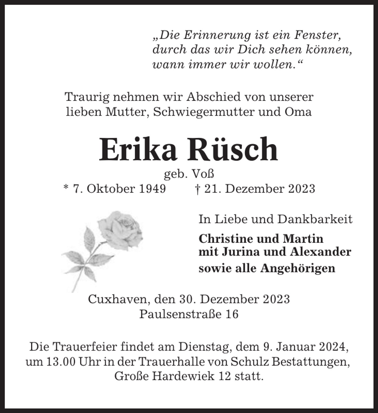 <p>„Die Erinnerung ist ein Fenster,<br />durch das wir Dich sehen können,<br />wann immer wir wollen.“<br />Traurig nehmen wir Abschied von unserer<br />lieben Mutter, Schwiegermutter und Oma</p><p>Erika Rüsch<br />geb. Voß<br />* 7. Oktober 1949<br />† 21. Dezember 2023<br />In Liebe und Dankbarkeit<br />Christine und Martin<br />mit Jurina und Alexander<br />sowie alle Angehörigen<br />Cuxhaven, den 30. Dezember 2023<br />Paulsenstraße 16<br />Die Trauerfeier findet am Dienstag, dem 9. Januar 2024,<br />um 13.00 Uhr in der Trauerhalle von Schulz Bestattungen,<br />Große Hardewiek 12 statt.</p>
