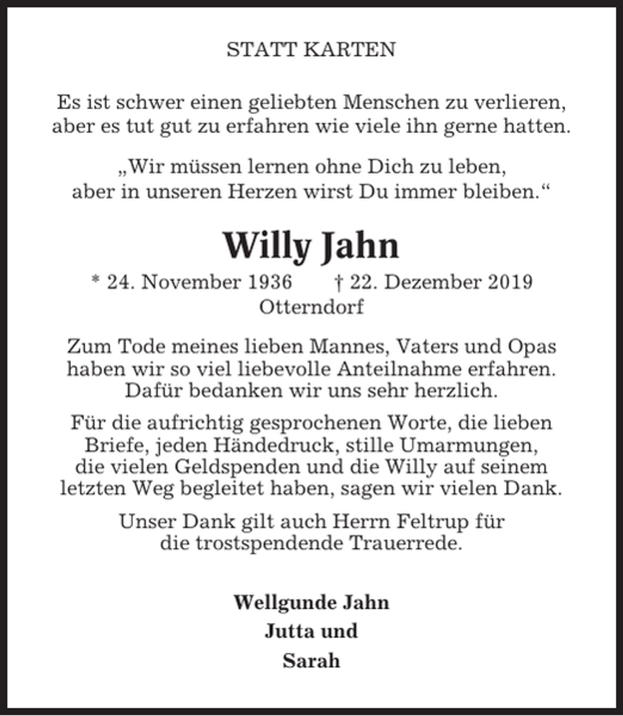 <p>STATT KARTEN<br />Es ist schwer einen geliebten Menschen zu verlieren,<br />aber es tut gut zu erfahren wie viele ihn gerne hatten.<br />„Wir müssen lernen ohne Dich zu leben,<br />aber in unseren Herzen wirst Du immer bleiben.“</p><p>Willy Jahn<br />* 24. November 1936<br />† 22. Dezember 2019<br />Otterndorf<br />Zum Tode meines lieben Mannes, Vaters und Opas<br />haben wir so viel liebevolle Anteilnahme erfahren.<br />Dafür bedanken wir uns sehr herzlich.<br />Für die aufrichtig gesprochenen Worte, die lieben<br />Briefe, jeden Händedruck, stille Umarmungen,<br />die vielen Geldspenden und die Willy auf seinem<br />letzten Weg begleitet haben, sagen wir vielen Dank.<br />Unser Dank gilt auch Herrn Feltrup für<br />die trostspendende Trauerrede.<br />Wellgunde Jahn<br />Jutta und<br />Sarah</p>