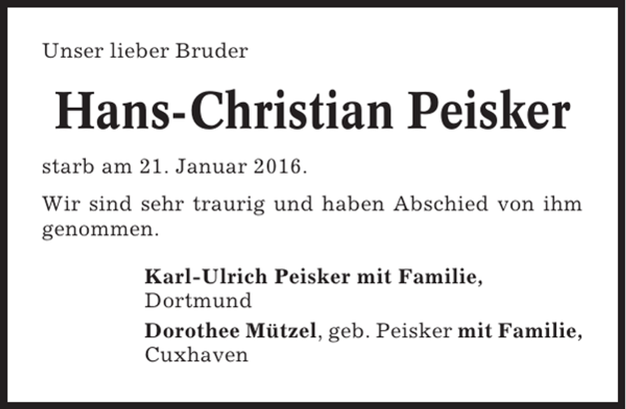 <p>Unser lieber Bruder</p><p>Hans-Christian Peisker<br />starb am 21. Januar 2016.<br />Wir sind sehr traurig und haben Abschied von ihm<br />genommen.<br />Karl-Ulrich Peisker mit Familie,<br />Dortmund<br />Dorothee Mützel, geb. Peisker mit Familie,<br />Cuxhaven</p>