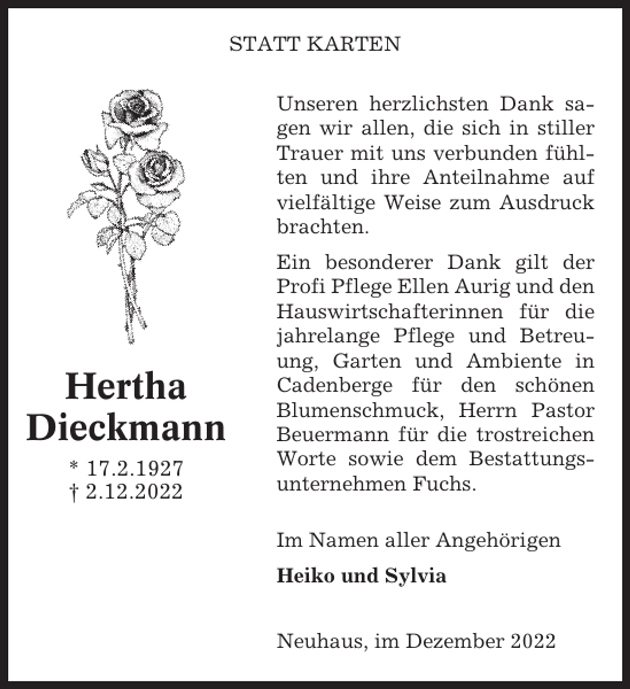 <p>STATT KARTEN<br />Unseren herzlichsten Dank sagen wir allen, die sich in stiller<br />Trauer mit uns verbunden fühlten und ihre Anteilnahme auf<br />vielfältige Weise zum Ausdruck<br />brachten.</p><p>Hertha<br />Dieckmann<br />* 17.2.1927<br />† 2.12.2022</p><p>Ein besonderer Dank gilt der<br />Profi Pflege Ellen Aurig und den<br />Hauswirtschafterinnen für die<br />jahrelange Pflege und Betreuung, Garten und Ambiente in<br />Cadenberge für den schönen<br />Blumenschmuck, Herrn Pastor<br />Beuermann für die trostreichen<br />Worte sowie dem Bestattungsunternehmen Fuchs.<br />Im Namen aller Angehörigen<br />Heiko und Sylvia<br />Neuhaus, im Dezember 2022</p>