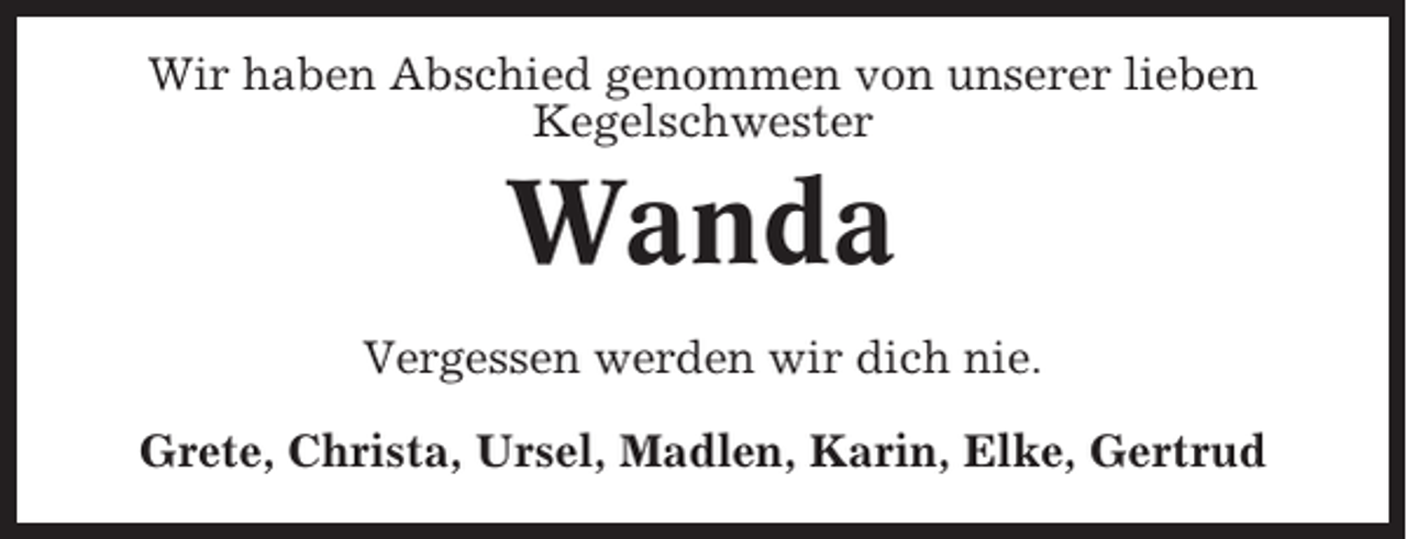 <p>Wir haben Abschied genommen von unserer lieben<br />Kegelschwester</p><p>Wanda<br />Vergessen werden wir dich nie.<br />Grete, Christa, Ursel, Madlen, Karin, Elke, Gertrud</p>