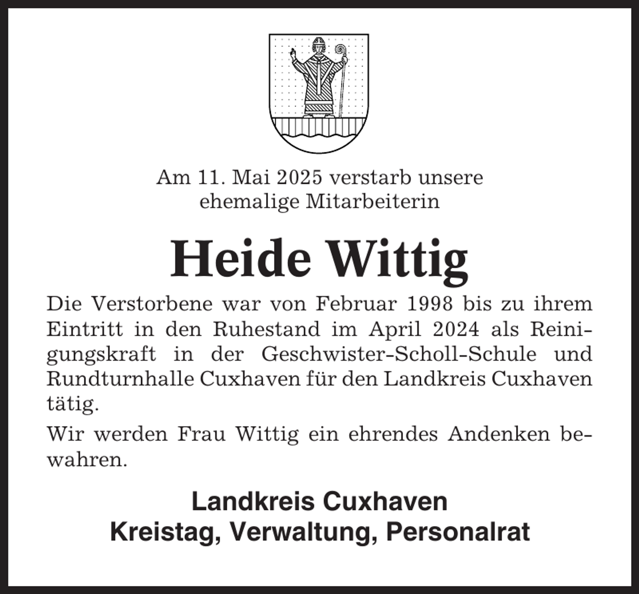 <p>Am 11. Mai 2025 verstarb unsere<br />ehemalige Mitarbeiterin</p><p>Heide Wittig<br />Die Verstorbene war von Februar 1998 bis zu ihrem<br />Eintritt in den Ruhestand im April 2024 als Reinigungskraft in der Geschwister-Scholl-Schule und<br />Rundturnhalle Cuxhaven für den Landkreis Cuxhaven<br />tätig.<br />Wir werden Frau Wittig ein ehrendes Andenken bewahren.</p><p>Landkreis Cuxhaven<br />Kreistag, Verwaltung, Personalrat</p>