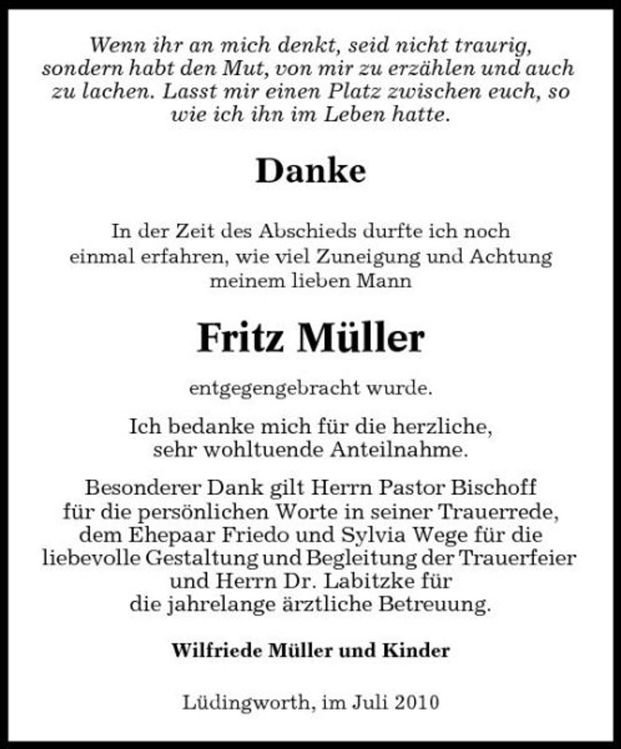 <p>Wenn ihr an mich denkt, seid nicht traurig, sondern habt den Mut, von mir zu erzählen und auch zu lachen. Lasst mir einen Platz zwischen euch, so wie ich ihn im Leben hatte.</p><p>Danke<br />In der Zeit des Abschieds durfte ich noch einmal erfahren, wie viel Zuneigung und Achtung meinem lieben Mann</p><p>Fritz Müller<br />entgegengebracht wurde.</p><p>Ich bedanke mich für die herzliche, sehr wohltuende Anteilnahme. Besonderer Dank gilt Herrn Pastor Bischoff für die persönlichen Worte in seiner Trauerrede, dem Ehepaar Friedo und Sylvia Wege für die liebevolle Gestaltung und Begleitung der Trauerfeier und Herrn Dr. Labitzke für die jahrelange ärztliche Betreuung.<br />Wilfriede Müller und Kinder Lüdingworth, im Juli 2010</p>
